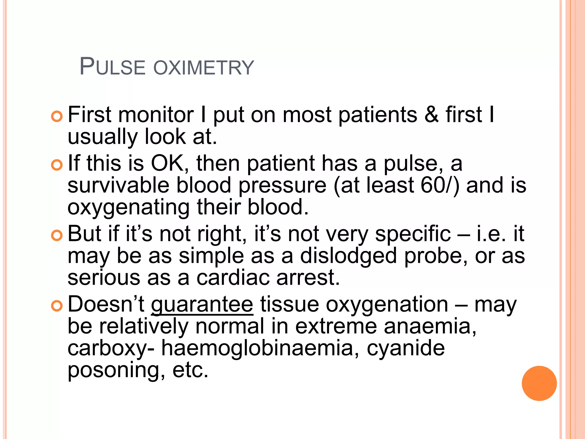 PULSE OXIMETRY
 First monitor I put on most patients & first I
usually look at.
 If this is OK, then patient has a pulse, a
survivable blood pressure (at least 60/) and is
oxygenating their blood.
 But if it’s not right, it’s not very specific – i.e. it
may be as simple as a dislodged probe, or as
serious as a cardiac arrest.
 Doesn’t guarantee tissue oxygenation – may
be relatively normal in extreme anaemia,
carboxy- haemoglobinaemia, cyanide
posoning, etc.
 