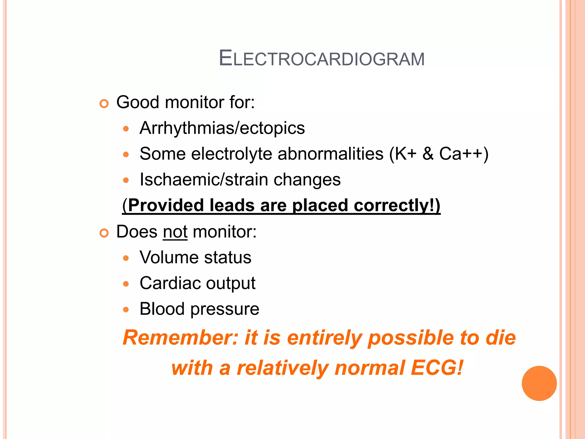 ELECTROCARDIOGRAM
 Good monitor for:
 Arrhythmias/ectopics
 Some electrolyte abnormalities (K+ & Ca++)
 Ischaemic/strain changes
(Provided leads are placed correctly!)
 Does not monitor:
 Volume status
 Cardiac output
 Blood pressure
Remember: it is entirely possible to die
with a relatively normal ECG!
 