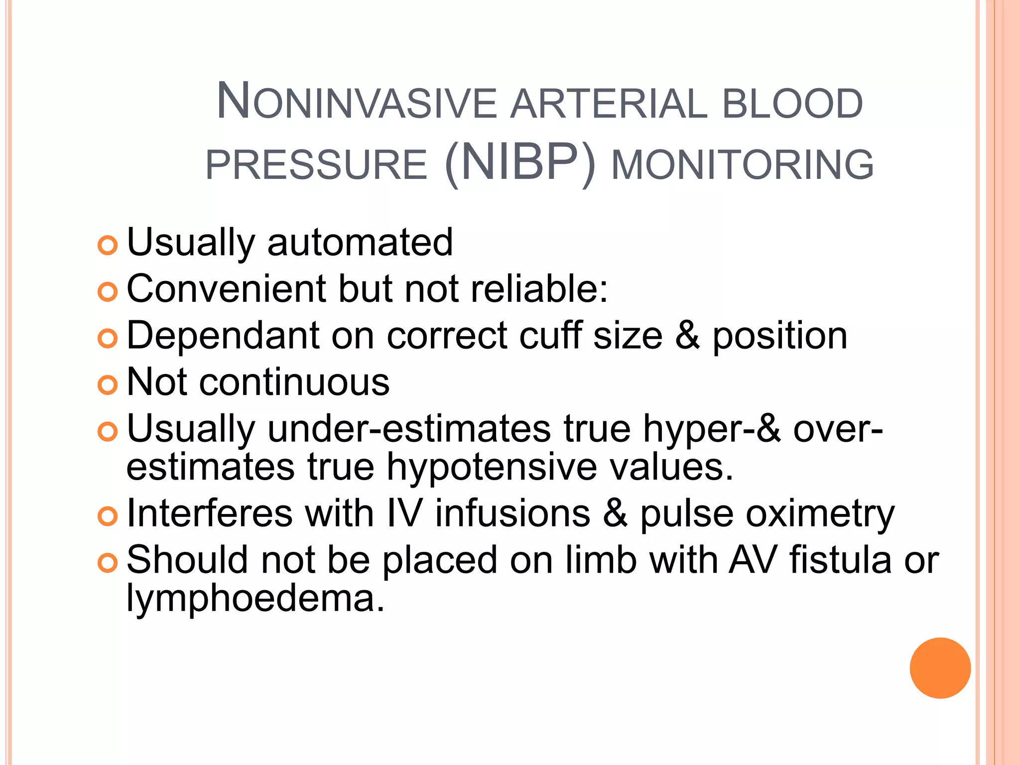 NONINVASIVE ARTERIAL BLOOD
PRESSURE (NIBP) MONITORING
 Usually automated
 Convenient but not reliable:
 Dependant on correct cuff size & position
 Not continuous
 Usually under-estimates true hyper-& over-
estimates true hypotensive values.
 Interferes with IV infusions & pulse oximetry
 Should not be placed on limb with AV fistula or
lymphoedema.
 