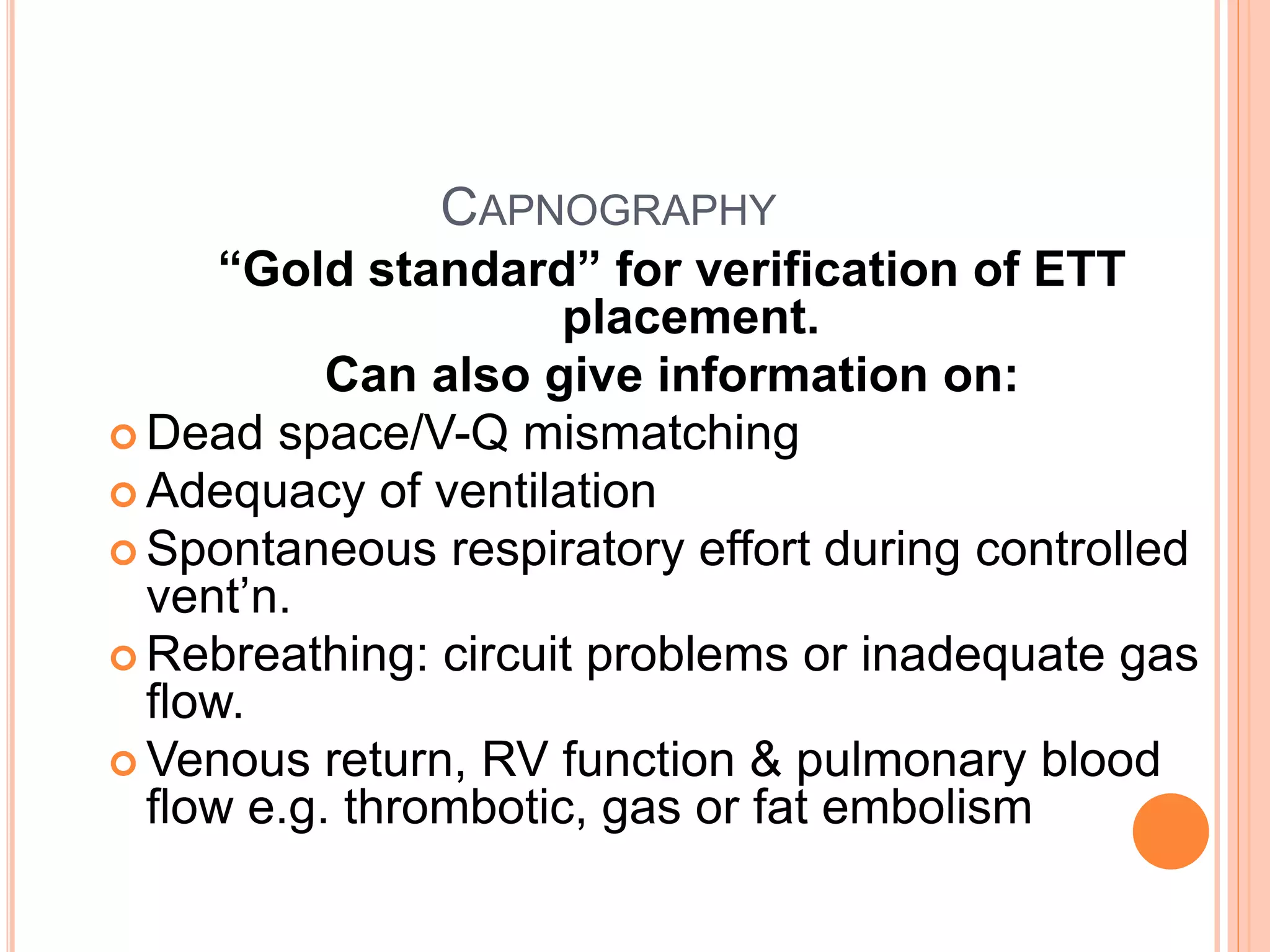 CAPNOGRAPHY
“Gold standard” for verification of ETT
placement.
Can also give information on:
 Dead space/V-Q mismatching
 Adequacy of ventilation
 Spontaneous respiratory effort during controlled
vent’n.
 Rebreathing: circuit problems or inadequate gas
flow.
 Venous return, RV function & pulmonary blood
flow e.g. thrombotic, gas or fat embolism
 