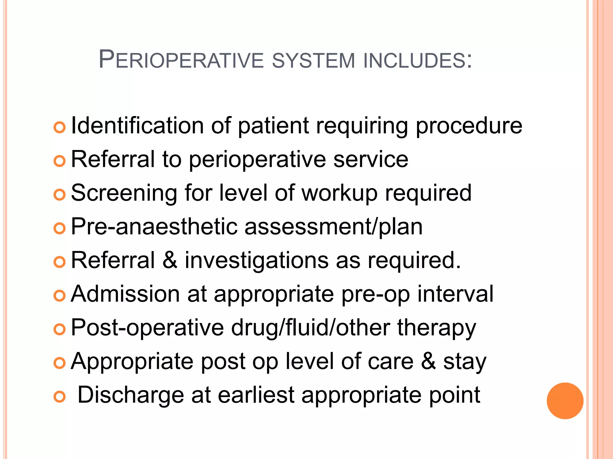 PERIOPERATIVE SYSTEM INCLUDES:
 Identification of patient requiring procedure
 Referral to perioperative service
 Screening for level of workup required
 Pre-anaesthetic assessment/plan
 Referral & investigations as required.
 Admission at appropriate pre-op interval
 Post-operative drug/fluid/other therapy
 Appropriate post op level of care & stay
 Discharge at earliest appropriate point
 