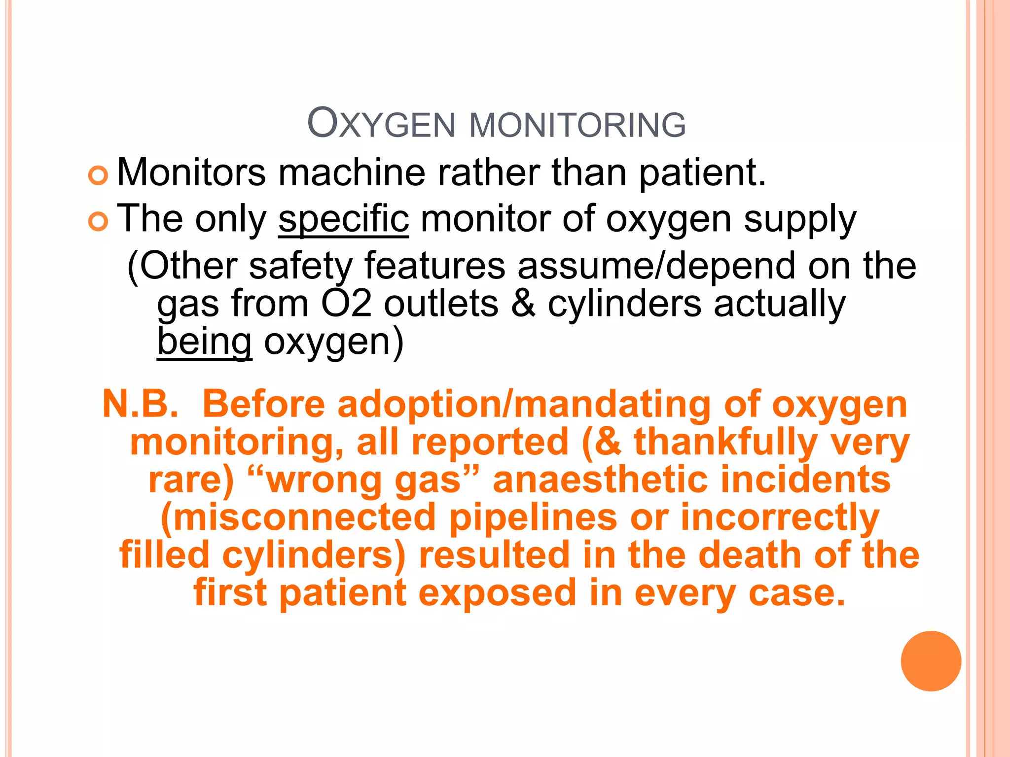 OXYGEN MONITORING
 Monitors machine rather than patient.
 The only specific monitor of oxygen supply
(Other safety features assume/depend on the
gas from O2 outlets & cylinders actually
being oxygen)
N.B. Before adoption/mandating of oxygen
monitoring, all reported (& thankfully very
rare) “wrong gas” anaesthetic incidents
(misconnected pipelines or incorrectly
filled cylinders) resulted in the death of the
first patient exposed in every case.
 