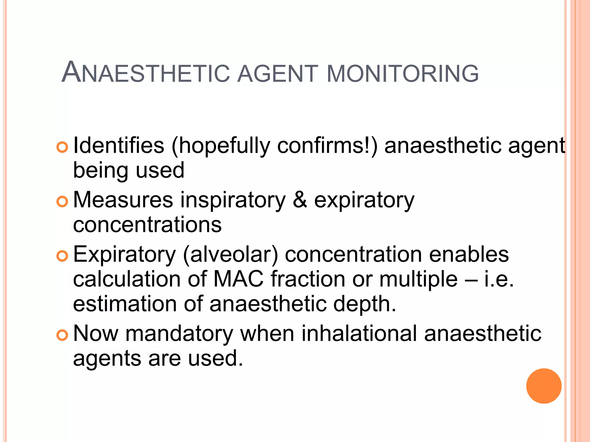 ANAESTHETIC AGENT MONITORING
 Identifies (hopefully confirms!) anaesthetic agent
being used
 Measures inspiratory & expiratory
concentrations
 Expiratory (alveolar) concentration enables
calculation of MAC fraction or multiple – i.e.
estimation of anaesthetic depth.
 Now mandatory when inhalational anaesthetic
agents are used.
 