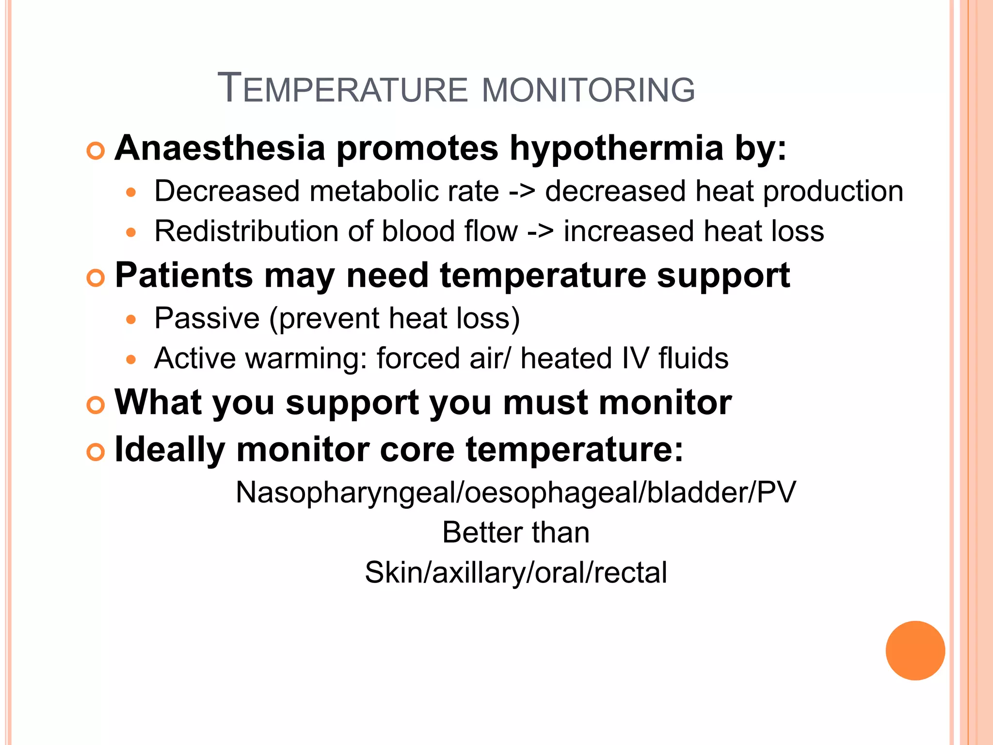 TEMPERATURE MONITORING
 Anaesthesia promotes hypothermia by:
 Decreased metabolic rate -> decreased heat production
 Redistribution of blood flow -> increased heat loss
 Patients may need temperature support
 Passive (prevent heat loss)
 Active warming: forced air/ heated IV fluids
 What you support you must monitor
 Ideally monitor core temperature:
Nasopharyngeal/oesophageal/bladder/PV
Better than
Skin/axillary/oral/rectal
 
