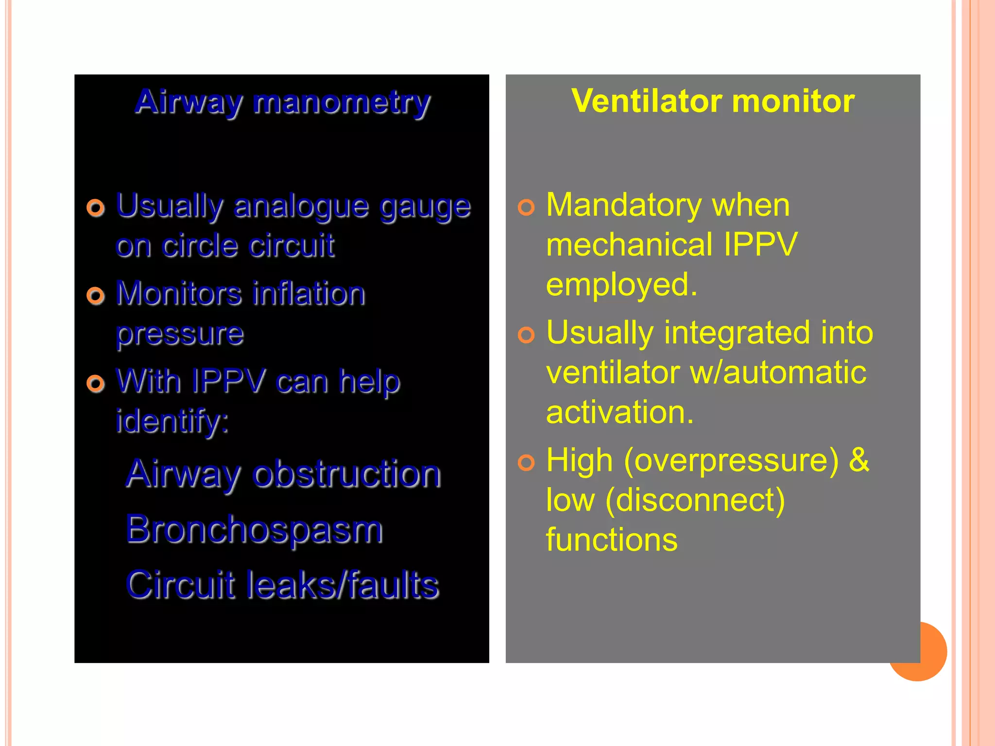 Airway manometry
 Usually analogue gauge
on circle circuit
 Monitors inflation
pressure
 With IPPV can help
identify:
Airway obstruction
Bronchospasm
Circuit leaks/faults
Ventilator monitor
 Mandatory when
mechanical IPPV
employed.
 Usually integrated into
ventilator w/automatic
activation.
 High (overpressure) &
low (disconnect)
functions
 