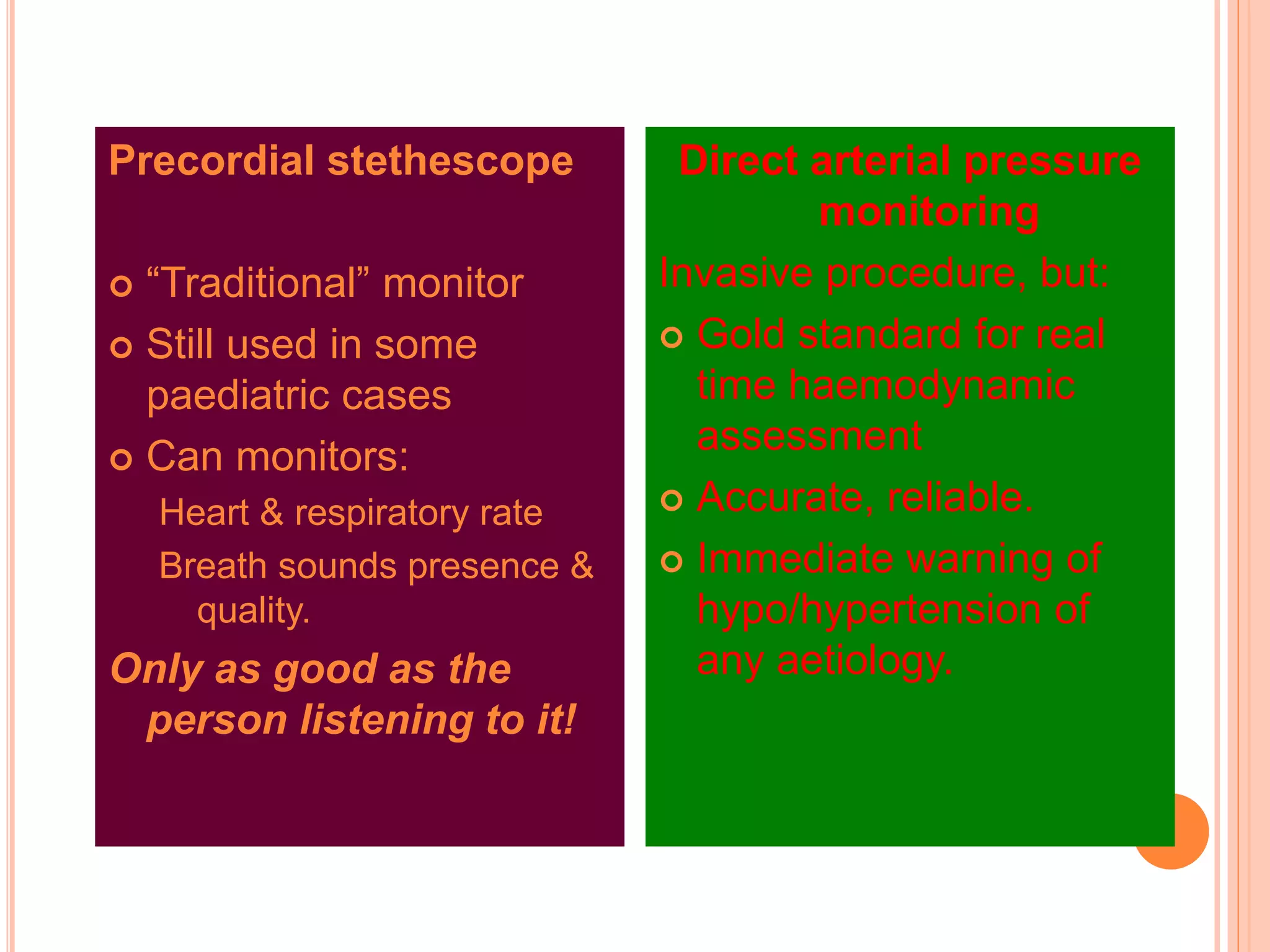 Precordial stethescope
 “Traditional” monitor
 Still used in some
paediatric cases
 Can monitors:
Heart & respiratory rate
Breath sounds presence &
quality.
Only as good as the
person listening to it!
Direct arterial pressure
monitoring
Invasive procedure, but:
 Gold standard for real
time haemodynamic
assessment
 Accurate, reliable.
 Immediate warning of
hypo/hypertension of
any aetiology.
 