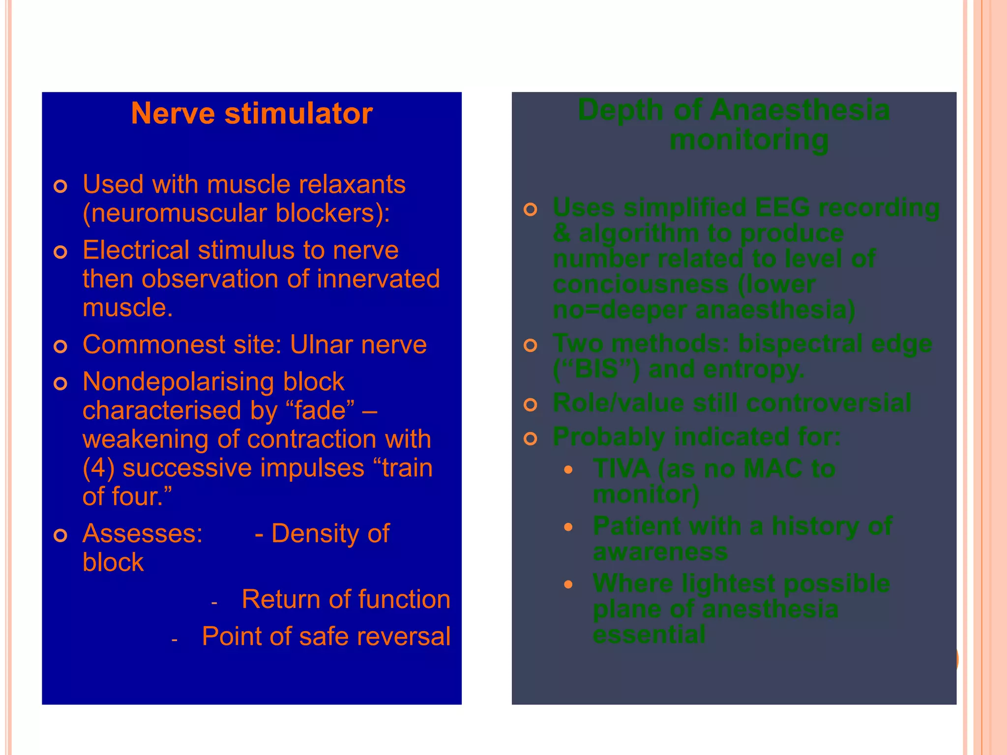 Nerve stimulator
 Used with muscle relaxants
(neuromuscular blockers):
 Electrical stimulus to nerve
then observation of innervated
muscle.
 Commonest site: Ulnar nerve
 Nondepolarising block
characterised by “fade” –
weakening of contraction with
(4) successive impulses “train
of four.”
 Assesses: - Density of
block
- Return of function
- Point of safe reversal
Depth of Anaesthesia
monitoring
 Uses simplified EEG recording
& algorithm to produce
number related to level of
conciousness (lower
no=deeper anaesthesia)
 Two methods: bispectral edge
(“BIS”) and entropy.
 Role/value still controversial
 Probably indicated for:
 TIVA (as no MAC to
monitor)
 Patient with a history of
awareness
 Where lightest possible
plane of anesthesia
essential
 