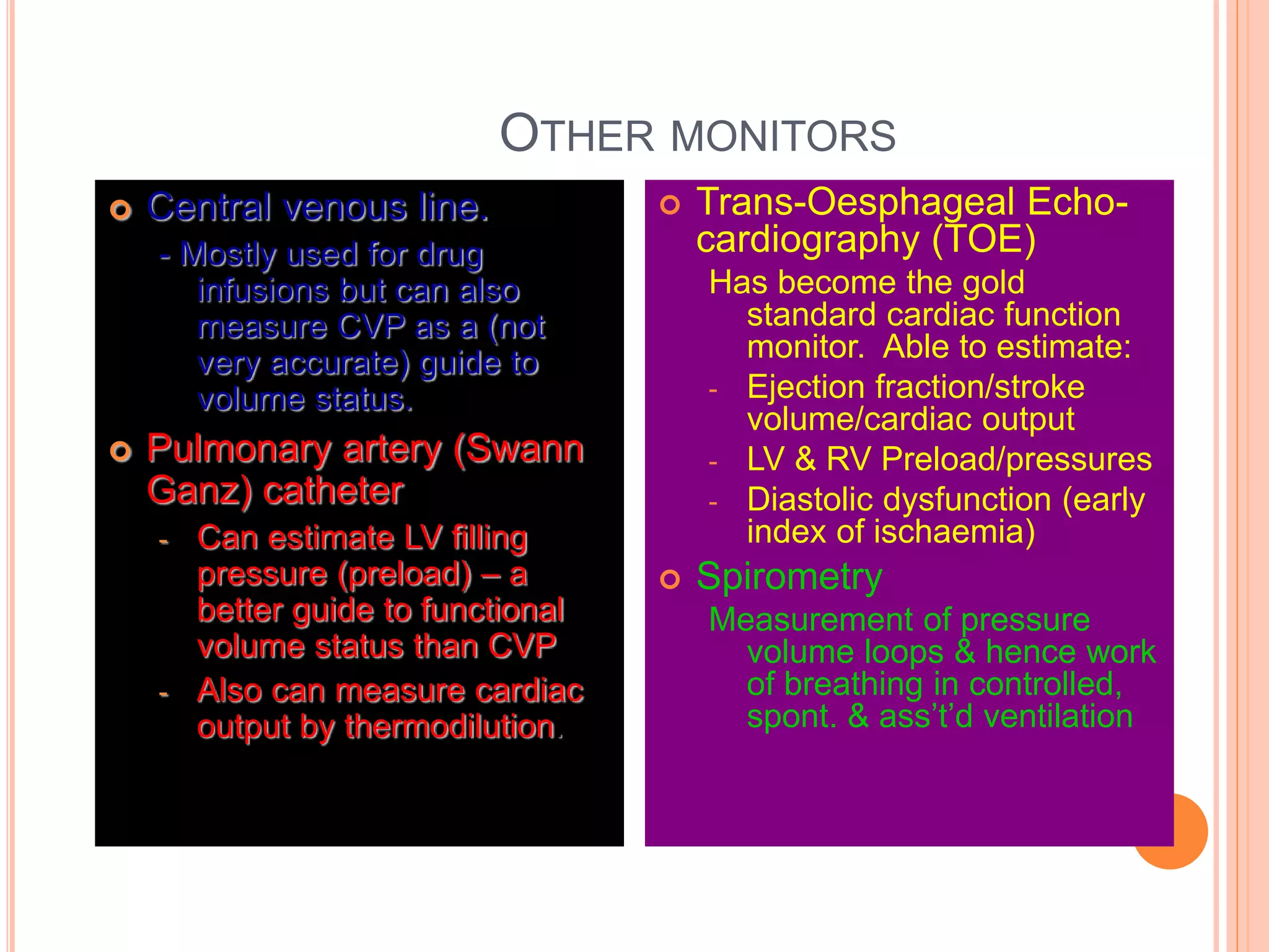 OTHER MONITORS
 Central venous line.
- Mostly used for drug
infusions but can also
measure CVP as a (not
very accurate) guide to
volume status.
 Pulmonary artery (Swann
Ganz) catheter
- Can estimate LV filling
pressure (preload) – a
better guide to functional
volume status than CVP
- Also can measure cardiac
output by thermodilution.
 Trans-Oesphageal Echo-
cardiography (TOE)
Has become the gold
standard cardiac function
monitor. Able to estimate:
- Ejection fraction/stroke
volume/cardiac output
- LV & RV Preload/pressures
- Diastolic dysfunction (early
index of ischaemia)
 Spirometry
Measurement of pressure
volume loops & hence work
of breathing in controlled,
spont. & ass’t’d ventilation
 
