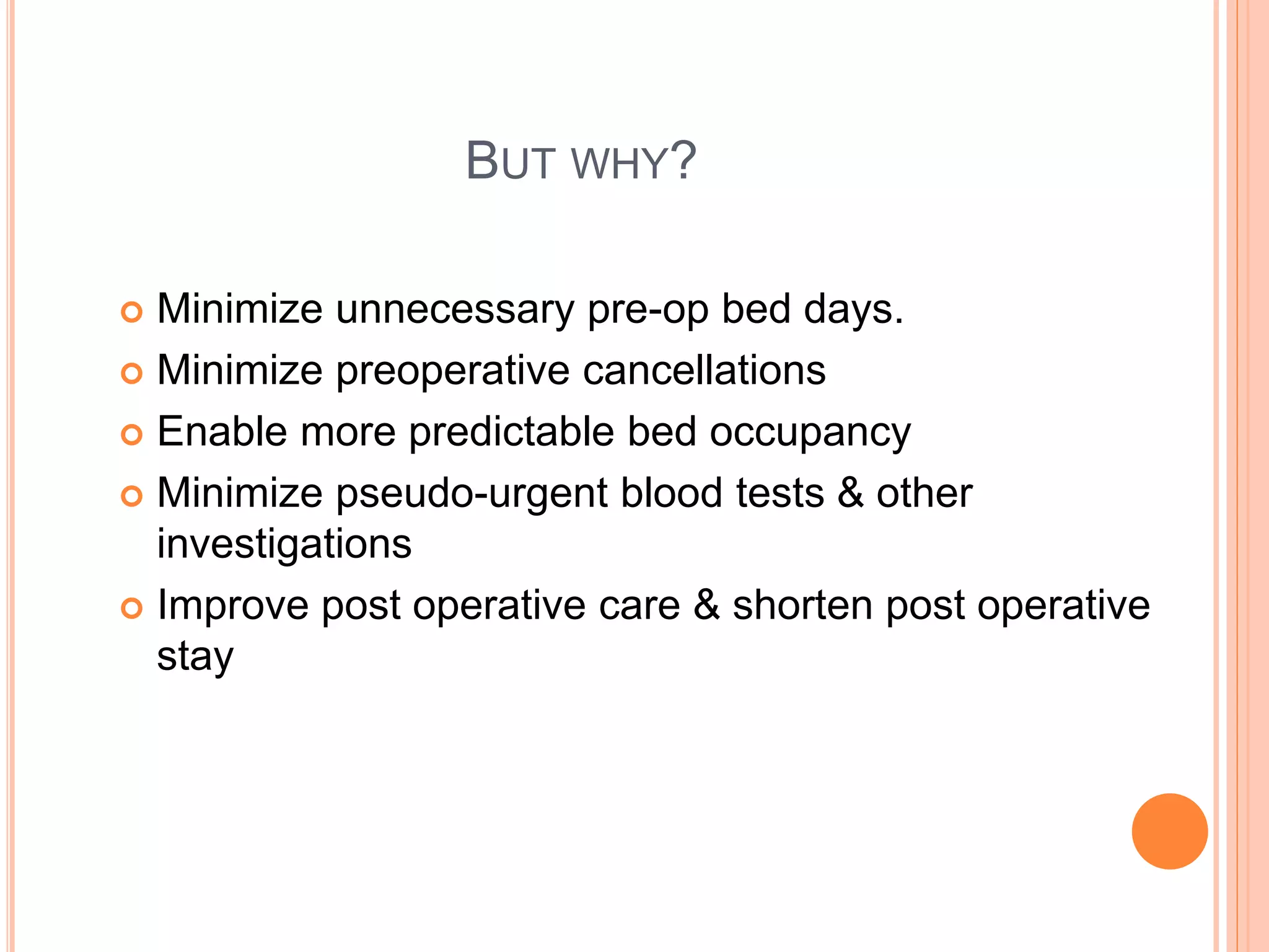 BUT WHY?
 Minimize unnecessary pre-op bed days.
 Minimize preoperative cancellations
 Enable more predictable bed occupancy
 Minimize pseudo-urgent blood tests & other
investigations
 Improve post operative care & shorten post operative
stay
 