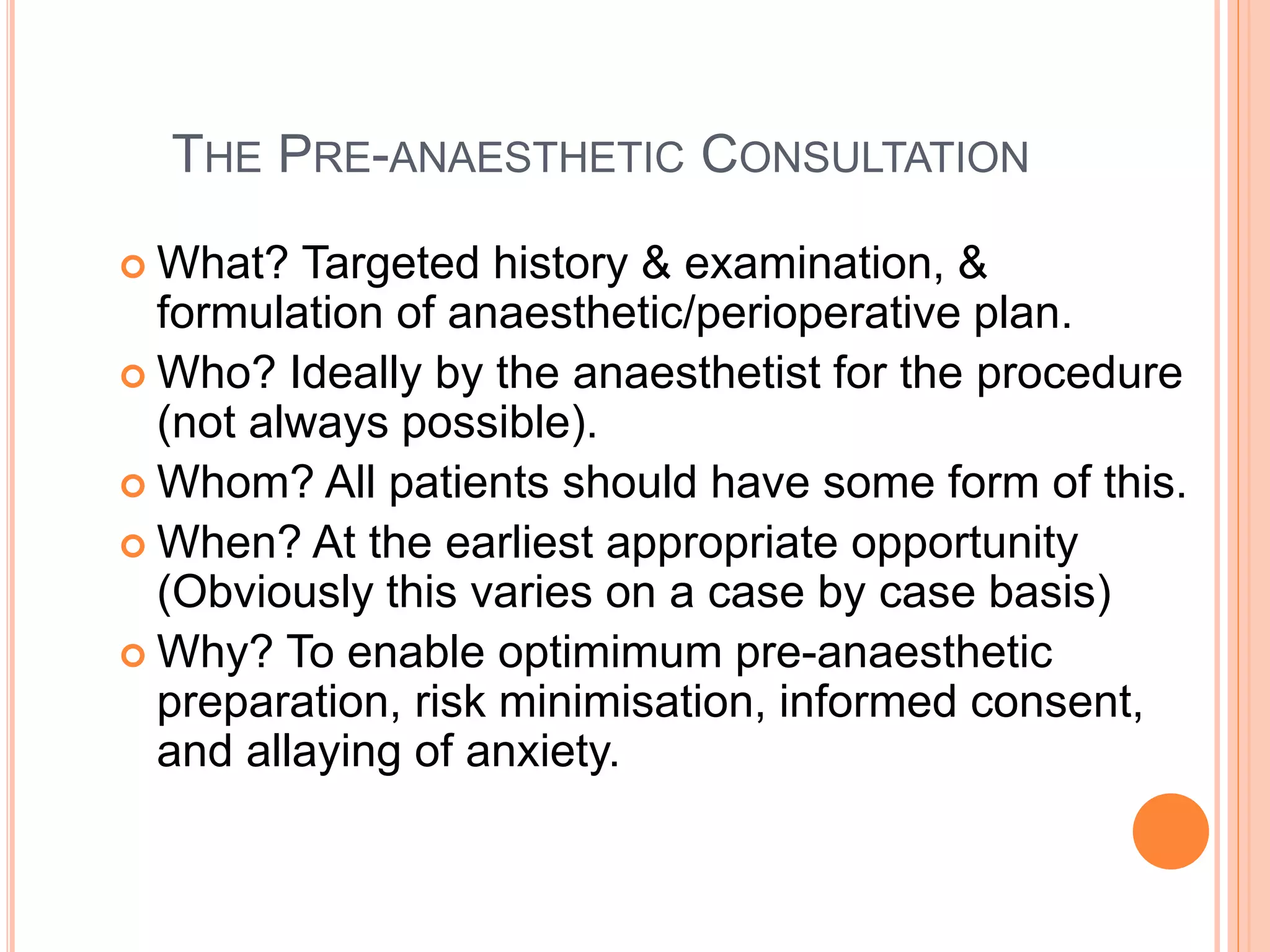 THE PRE-ANAESTHETIC CONSULTATION
 What? Targeted history & examination, &
formulation of anaesthetic/perioperative plan.
 Who? Ideally by the anaesthetist for the procedure
(not always possible).
 Whom? All patients should have some form of this.
 When? At the earliest appropriate opportunity
(Obviously this varies on a case by case basis)
 Why? To enable optimimum pre-anaesthetic
preparation, risk minimisation, informed consent,
and allaying of anxiety.
 