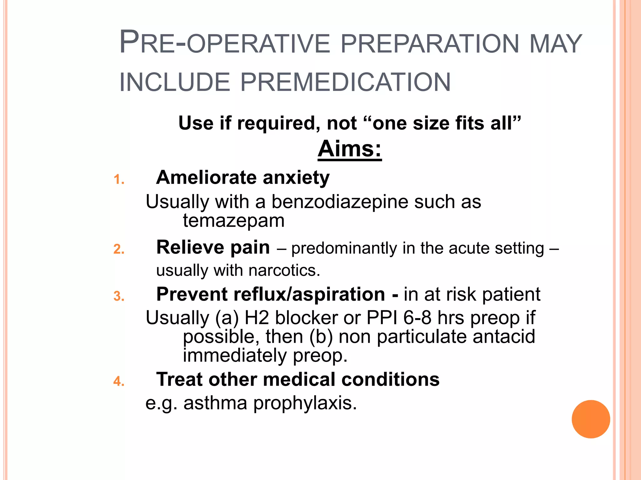 PRE-OPERATIVE PREPARATION MAY
INCLUDE PREMEDICATION
Use if required, not “one size fits all”
Aims:
1. Ameliorate anxiety
Usually with a benzodiazepine such as
temazepam
2. Relieve pain – predominantly in the acute setting –
usually with narcotics.
3. Prevent reflux/aspiration - in at risk patient
Usually (a) H2 blocker or PPI 6-8 hrs preop if
possible, then (b) non particulate antacid
immediately preop.
4. Treat other medical conditions
e.g. asthma prophylaxis.
 