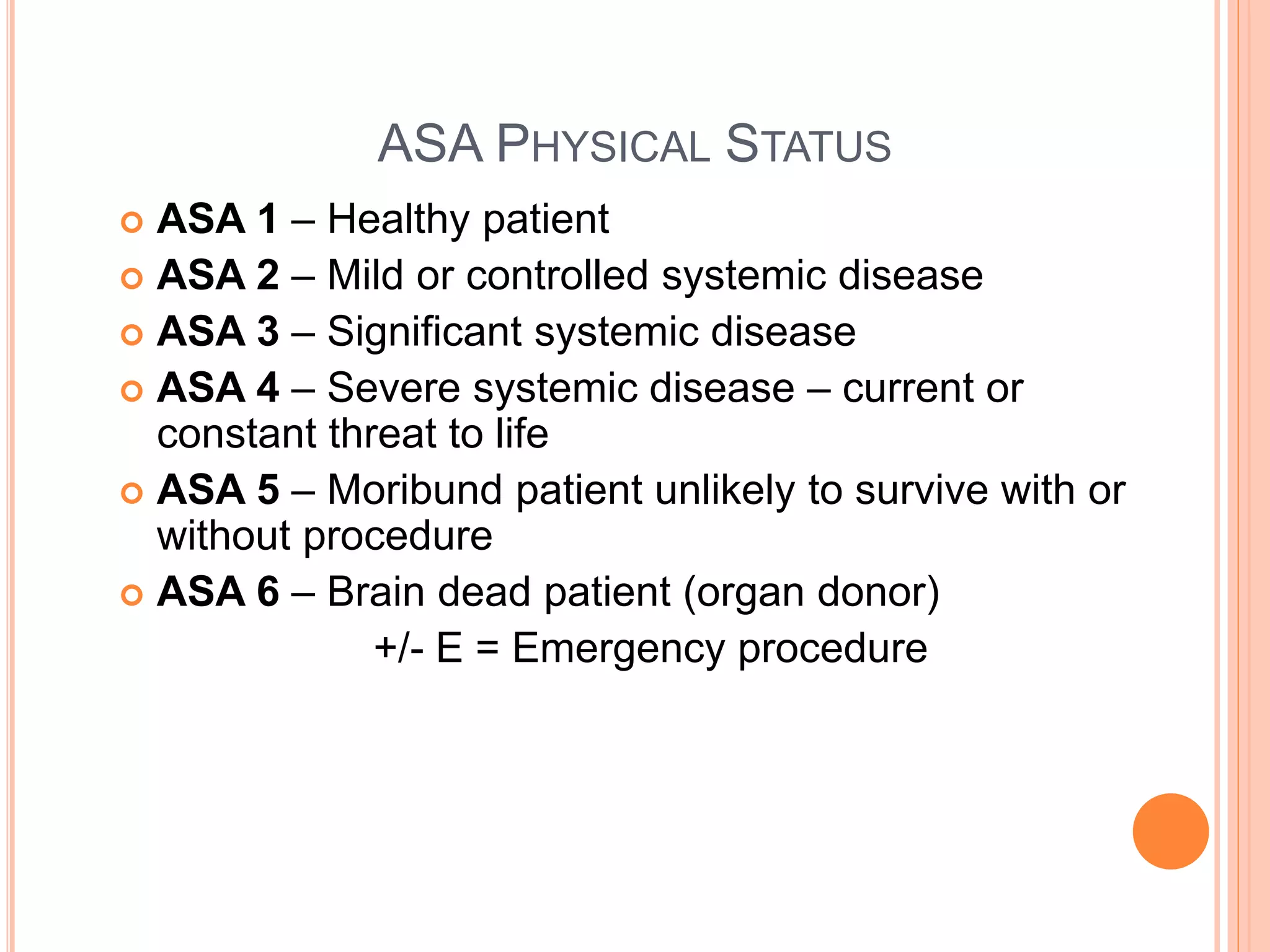 ASA PHYSICAL STATUS
 ASA 1 – Healthy patient
 ASA 2 – Mild or controlled systemic disease
 ASA 3 – Significant systemic disease
 ASA 4 – Severe systemic disease – current or
constant threat to life
 ASA 5 – Moribund patient unlikely to survive with or
without procedure
 ASA 6 – Brain dead patient (organ donor)
+/- E = Emergency procedure
 
