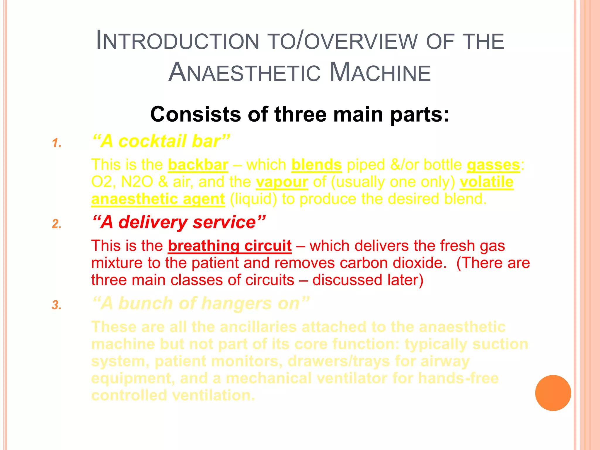 INTRODUCTION TO/OVERVIEW OF THE
ANAESTHETIC MACHINE
Consists of three main parts:
1. “A cocktail bar”
This is the backbar – which blends piped &/or bottle gasses:
O2, N2O & air, and the vapour of (usually one only) volatile
anaesthetic agent (liquid) to produce the desired blend.
2. “A delivery service”
This is the breathing circuit – which delivers the fresh gas
mixture to the patient and removes carbon dioxide. (There are
three main classes of circuits – discussed later)
3. “A bunch of hangers on”
These are all the ancillaries attached to the anaesthetic
machine but not part of its core function: typically suction
system, patient monitors, drawers/trays for airway
equipment, and a mechanical ventilator for hands-free
controlled ventilation.
 