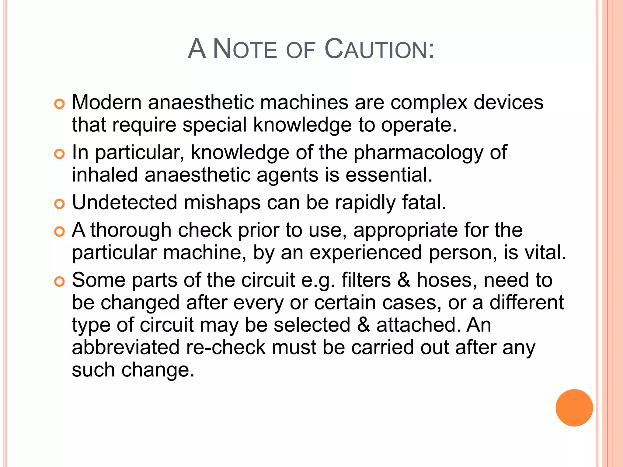 A NOTE OF CAUTION:
 Modern anaesthetic machines are complex devices
that require special knowledge to operate.
 In particular, knowledge of the pharmacology of
inhaled anaesthetic agents is essential.
 Undetected mishaps can be rapidly fatal.
 A thorough check prior to use, appropriate for the
particular machine, by an experienced person, is vital.
 Some parts of the circuit e.g. filters & hoses, need to
be changed after every or certain cases, or a different
type of circuit may be selected & attached. An
abbreviated re-check must be carried out after any
such change.
 