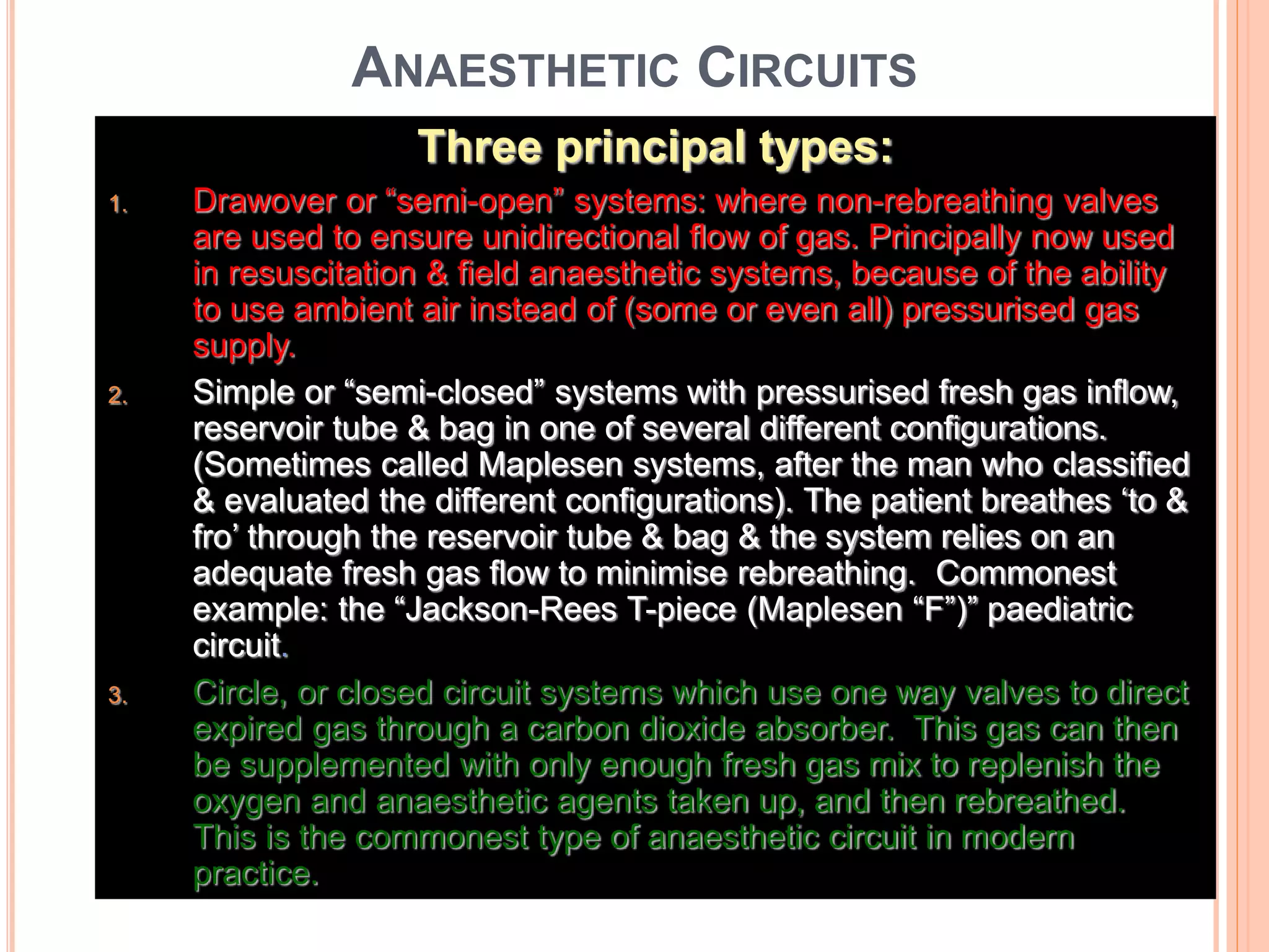 ANAESTHETIC CIRCUITS
Three principal types:
1. Drawover or “semi-open” systems: where non-rebreathing valves
are used to ensure unidirectional flow of gas. Principally now used
in resuscitation & field anaesthetic systems, because of the ability
to use ambient air instead of (some or even all) pressurised gas
supply.
2. Simple or “semi-closed” systems with pressurised fresh gas inflow,
reservoir tube & bag in one of several different configurations.
(Sometimes called Maplesen systems, after the man who classified
& evaluated the different configurations). The patient breathes ‘to &
fro’ through the reservoir tube & bag & the system relies on an
adequate fresh gas flow to minimise rebreathing. Commonest
example: the “Jackson-Rees T-piece (Maplesen “F”)” paediatric
circuit.
3. Circle, or closed circuit systems which use one way valves to direct
expired gas through a carbon dioxide absorber. This gas can then
be supplemented with only enough fresh gas mix to replenish the
oxygen and anaesthetic agents taken up, and then rebreathed.
This is the commonest type of anaesthetic circuit in modern
practice.
 