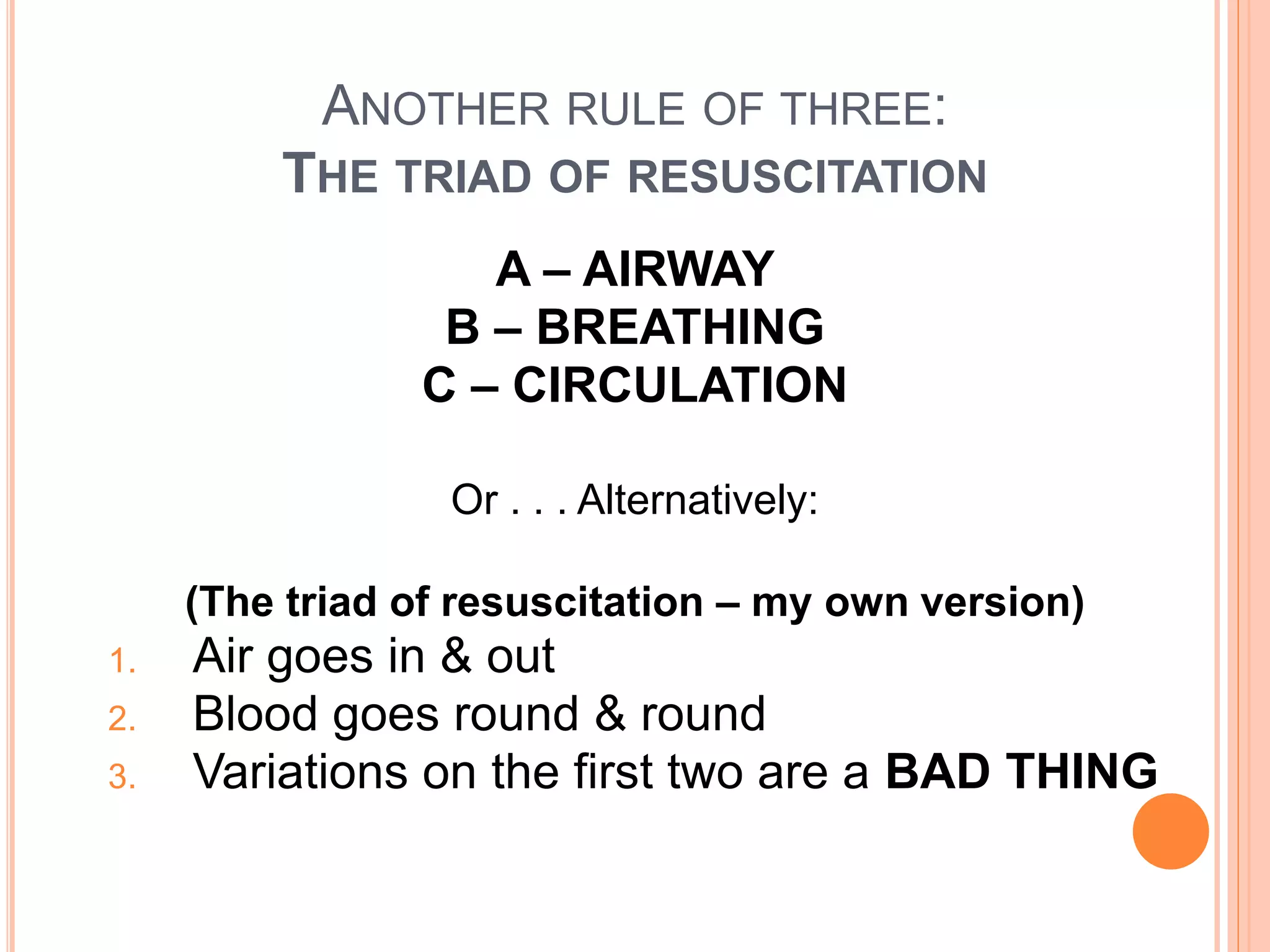 ANOTHER RULE OF THREE:
THE TRIAD OF RESUSCITATION
A – AIRWAY
B – BREATHING
C – CIRCULATION
Or . . . Alternatively:
(The triad of resuscitation – my own version)
1. Air goes in & out
2. Blood goes round & round
3. Variations on the first two are a BAD THING
 