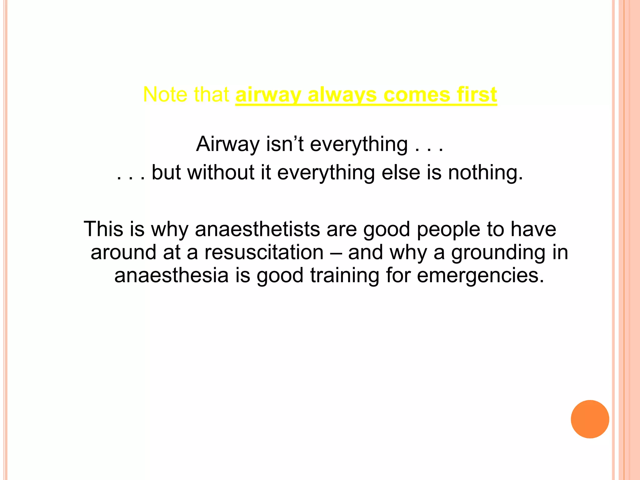 Note that airway always comes first
Airway isn’t everything . . .
. . . but without it everything else is nothing.
This is why anaesthetists are good people to have
around at a resuscitation – and why a grounding in
anaesthesia is good training for emergencies.
 