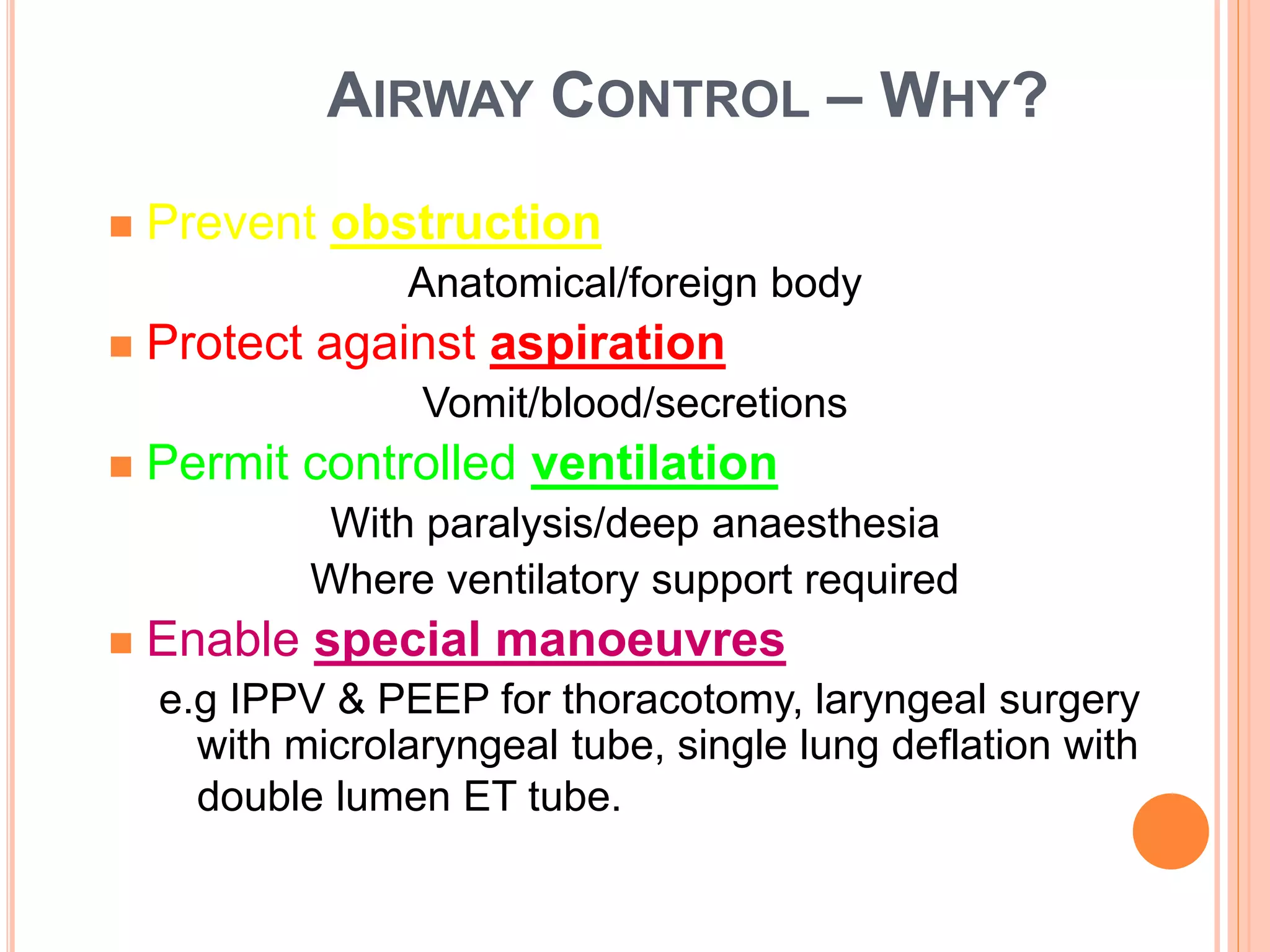 AIRWAY CONTROL – WHY?
 Prevent obstruction
Anatomical/foreign body
 Protect against aspiration
Vomit/blood/secretions
 Permit controlled ventilation
With paralysis/deep anaesthesia
Where ventilatory support required
 Enable special manoeuvres
e.g IPPV & PEEP for thoracotomy, laryngeal surgery
with microlaryngeal tube, single lung deflation with
double lumen ET tube.
 