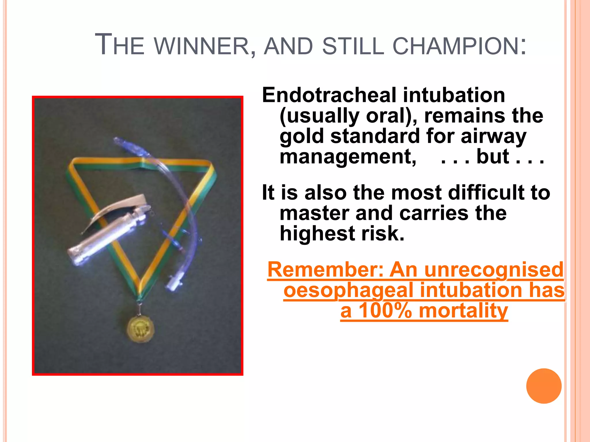 THE WINNER, AND STILL CHAMPION:
Endotracheal intubation
(usually oral), remains the
gold standard for airway
management, . . . but . . .
It is also the most difficult to
master and carries the
highest risk.
Remember: An unrecognised
oesophageal intubation has
a 100% mortality
 