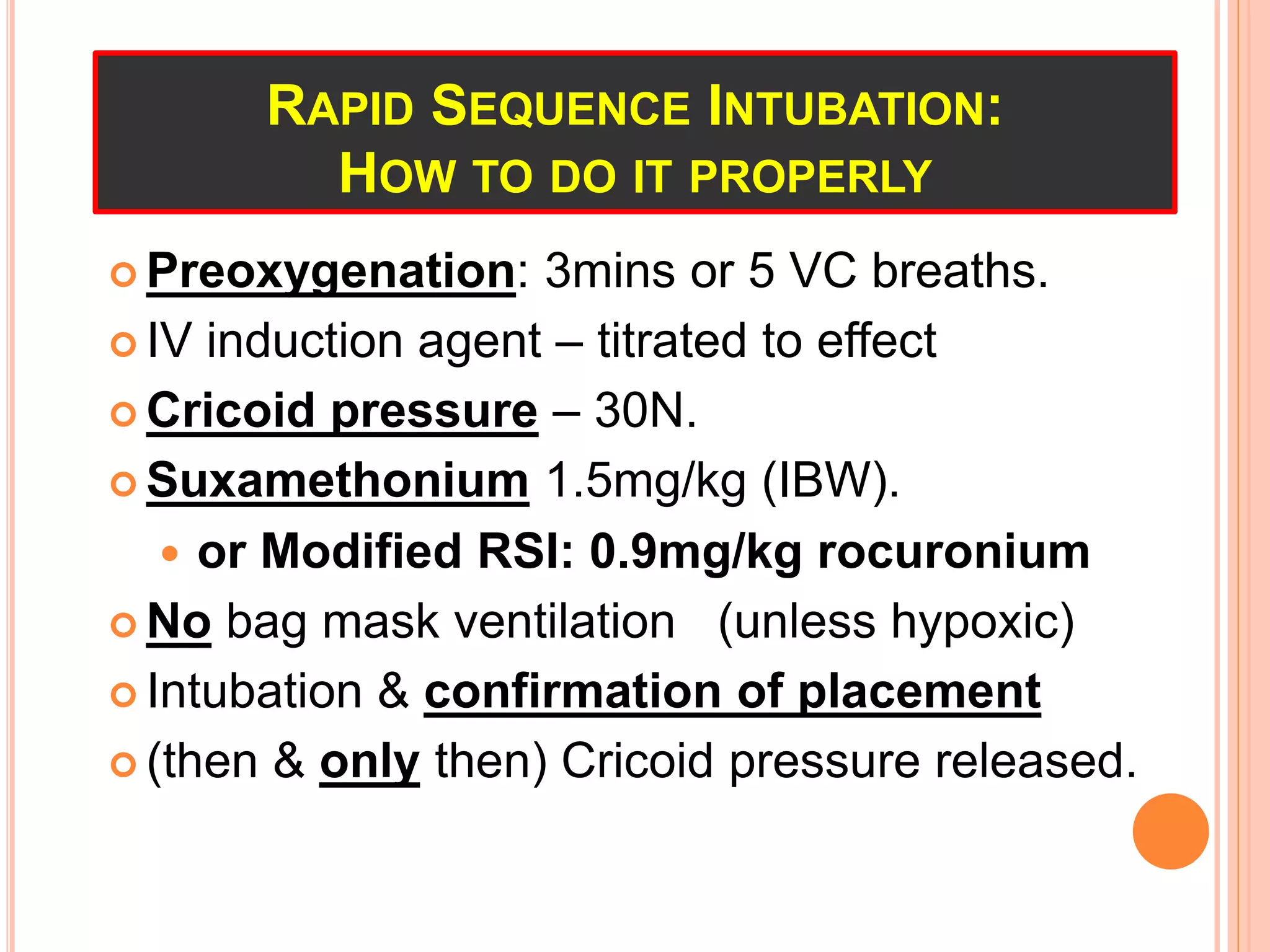 RAPID SEQUENCE INTUBATION:
HOW TO DO IT PROPERLY
 Preoxygenation: 3mins or 5 VC breaths.
 IV induction agent – titrated to effect
 Cricoid pressure – 30N.
 Suxamethonium 1.5mg/kg (IBW).
 or Modified RSI: 0.9mg/kg rocuronium
 No bag mask ventilation (unless hypoxic)
 Intubation & confirmation of placement
 (then & only then) Cricoid pressure released.
 
