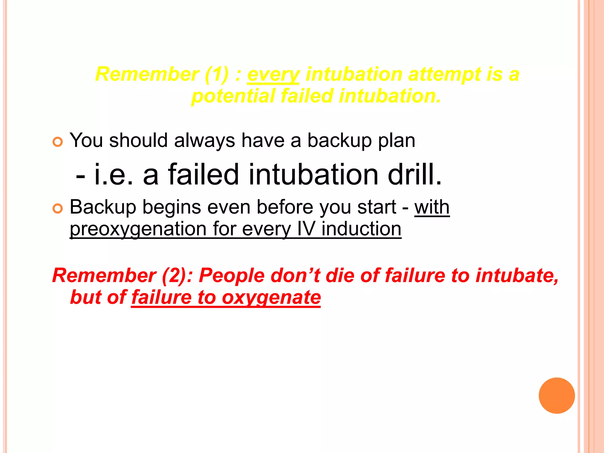Remember (1) : every intubation attempt is a
potential failed intubation.
 You should always have a backup plan
- i.e. a failed intubation drill.
 Backup begins even before you start - with
preoxygenation for every IV induction
Remember (2): People don’t die of failure to intubate,
but of failure to oxygenate
 