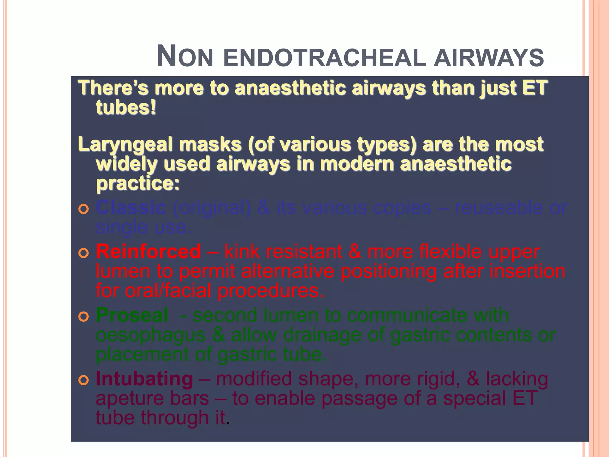 NON ENDOTRACHEAL AIRWAYS
There’s more to anaesthetic airways than just ET
tubes!
Laryngeal masks (of various types) are the most
widely used airways in modern anaesthetic
practice:
 Classic (original) & its various copies – reuseable or
single use.
 Reinforced – kink resistant & more flexible upper
lumen to permit alternative positioning after insertion
for oral/facial procedures.
 Proseal - second lumen to communicate with
oesophagus & allow drainage of gastric contents or
placement of gastric tube.
 Intubating – modified shape, more rigid, & lacking
apeture bars – to enable passage of a special ET
tube through it.
 