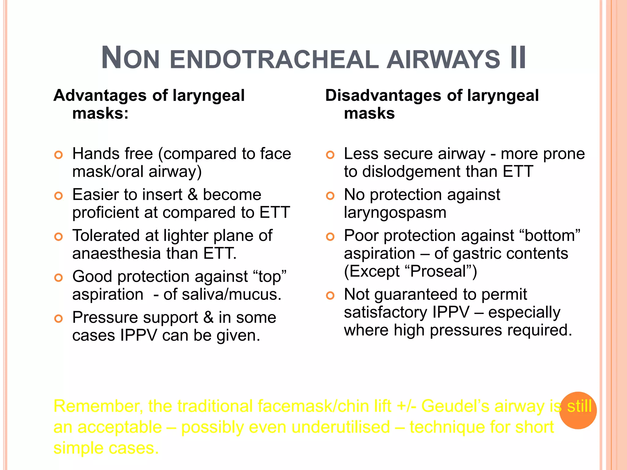 NON ENDOTRACHEAL AIRWAYS II
Advantages of laryngeal
masks:
 Hands free (compared to face
mask/oral airway)
 Easier to insert & become
proficient at compared to ETT
 Tolerated at lighter plane of
anaesthesia than ETT.
 Good protection against “top”
aspiration - of saliva/mucus.
 Pressure support & in some
cases IPPV can be given.
Disadvantages of laryngeal
masks
 Less secure airway - more prone
to dislodgement than ETT
 No protection against
laryngospasm
 Poor protection against “bottom”
aspiration – of gastric contents
(Except “Proseal”)
 Not guaranteed to permit
satisfactory IPPV – especially
where high pressures required.
Remember, the traditional facemask/chin lift +/- Geudel’s airway is still
an acceptable – possibly even underutilised – technique for short
simple cases.
 