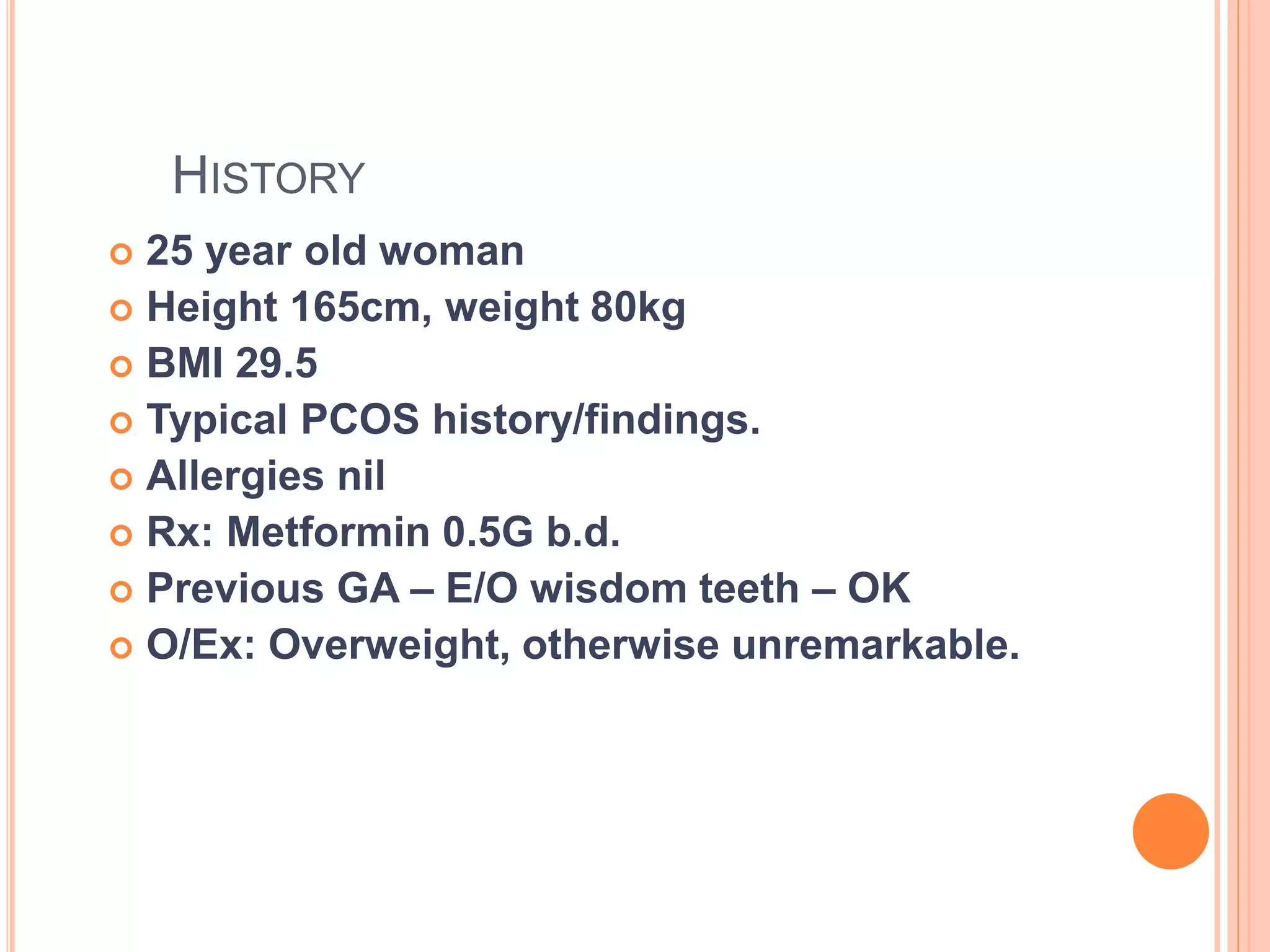 HISTORY
 25 year old woman
 Height 165cm, weight 80kg
 BMI 29.5
 Typical PCOS history/findings.
 Allergies nil
 Rx: Metformin 0.5G b.d.
 Previous GA – E/O wisdom teeth – OK
 O/Ex: Overweight, otherwise unremarkable.
 