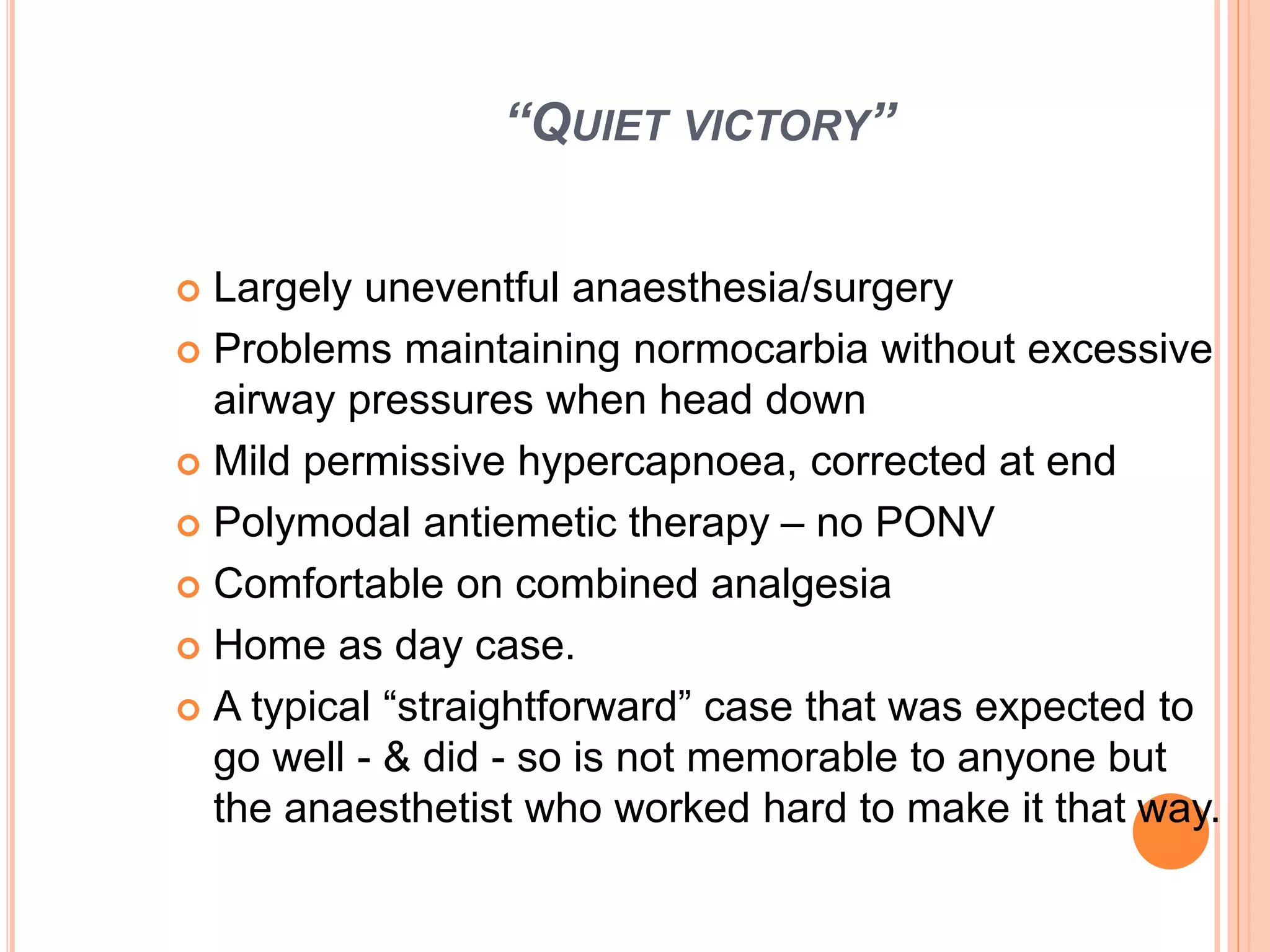 “QUIET VICTORY”
 Largely uneventful anaesthesia/surgery
 Problems maintaining normocarbia without excessive
airway pressures when head down
 Mild permissive hypercapnoea, corrected at end
 Polymodal antiemetic therapy – no PONV
 Comfortable on combined analgesia
 Home as day case.
 A typical “straightforward” case that was expected to
go well - & did - so is not memorable to anyone but
the anaesthetist who worked hard to make it that way.
 