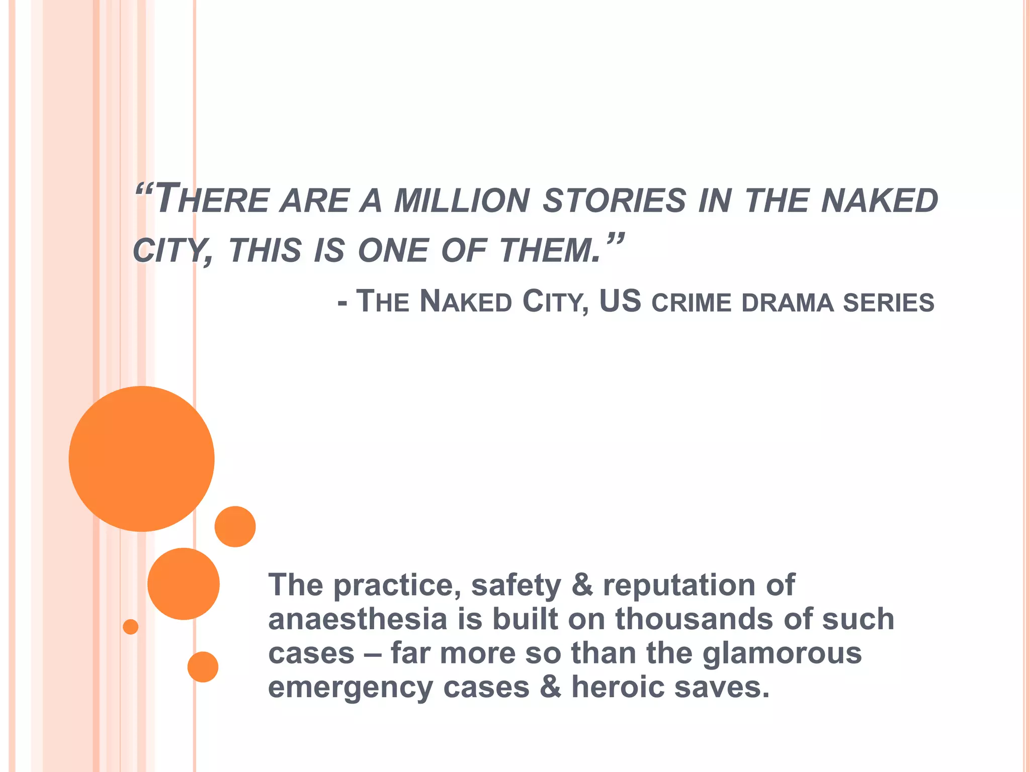 “THERE ARE A MILLION STORIES IN THE NAKED
CITY, THIS IS ONE OF THEM.”
- THE NAKED CITY, US CRIME DRAMA SERIES
The practice, safety & reputation of
anaesthesia is built on thousands of such
cases – far more so than the glamorous
emergency cases & heroic saves.
 