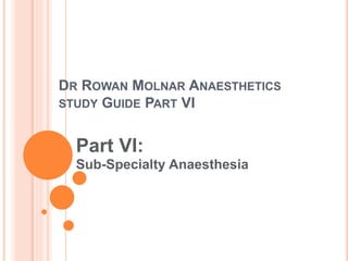 DR ROWAN MOLNAR ANAESTHETICS
STUDY GUIDE PART VI
Part VI:
Sub-Specialty Anaesthesia
 