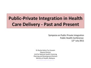 Public-Private Integration in Health
 Care Delivery - Past and Present
                                 Symposia on Public Private Integration
                                            Public Health Conference
                                                         12th July 2011



               Dr Rozita Halina Tun Hussein
                      Deputy Director
             Unit for National Health Financing
            Planning and Development Division
                Ministry of Health, Malaysia
                rozitahalina@moh.gov.my
 