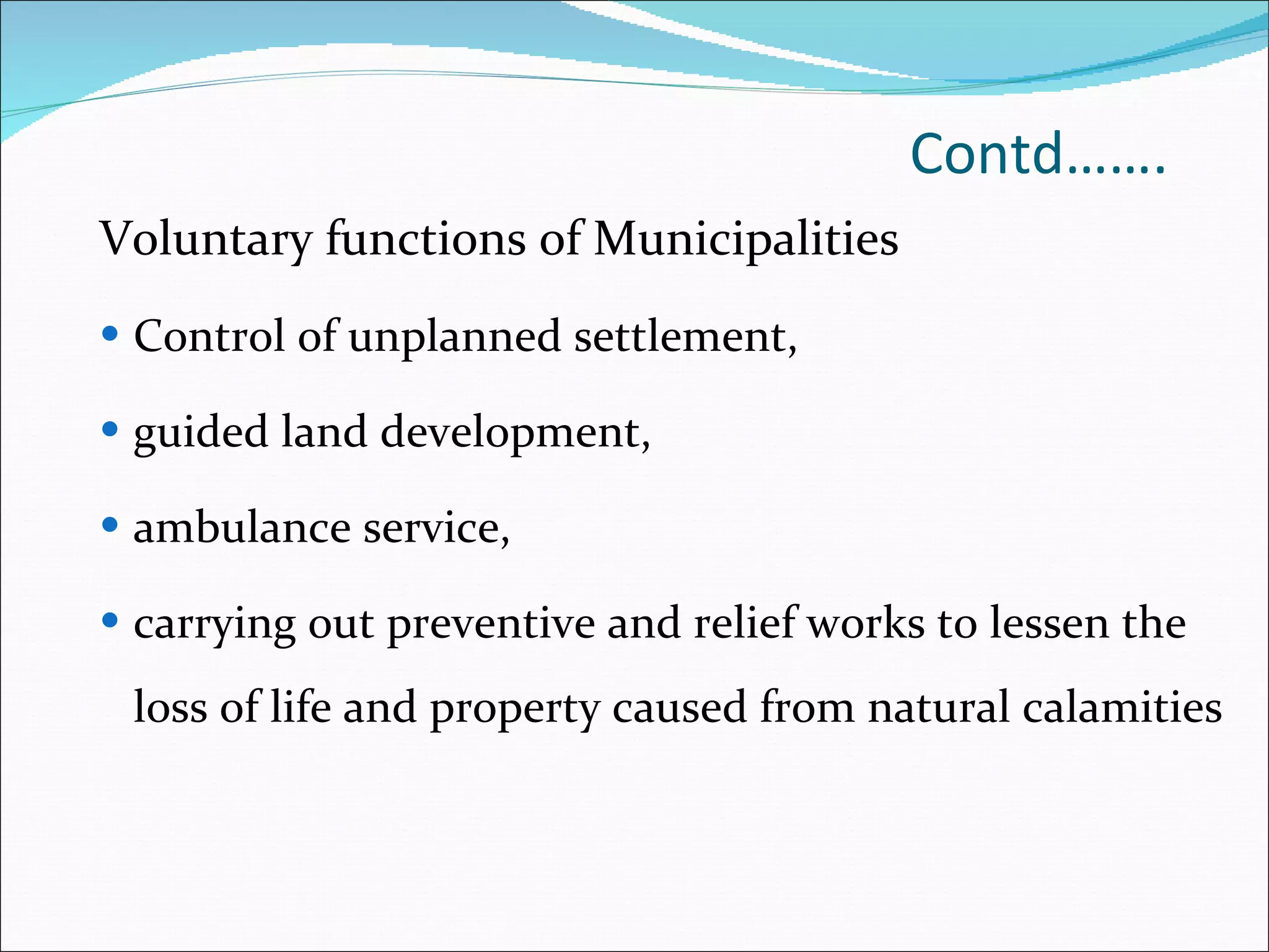 Contd……. Voluntary functions of Municipalities Control of unplanned settlement,  guided land development,  ambulance service,  carrying out preventive and relief works to lessen the loss of life and property caused from natural calamities 