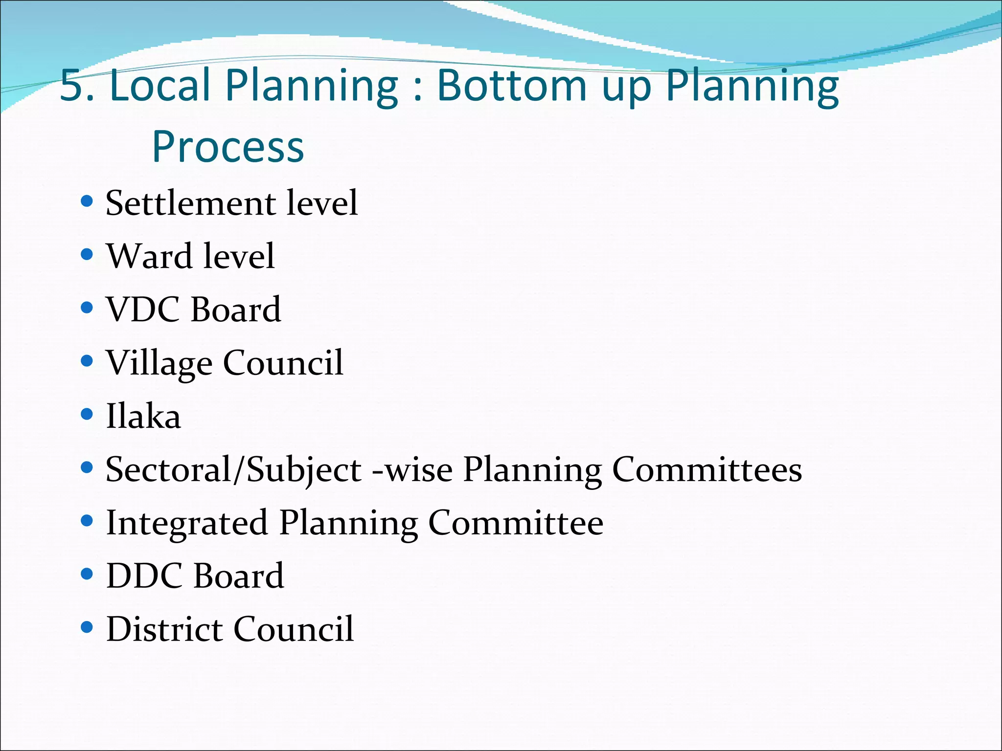 5. Local Planning : Bottom up Planning Process Settlement level Ward level VDC Board Village Council Ilaka Sectoral/Subject -wise Planning Committees Integrated Planning Committee DDC Board District Council 