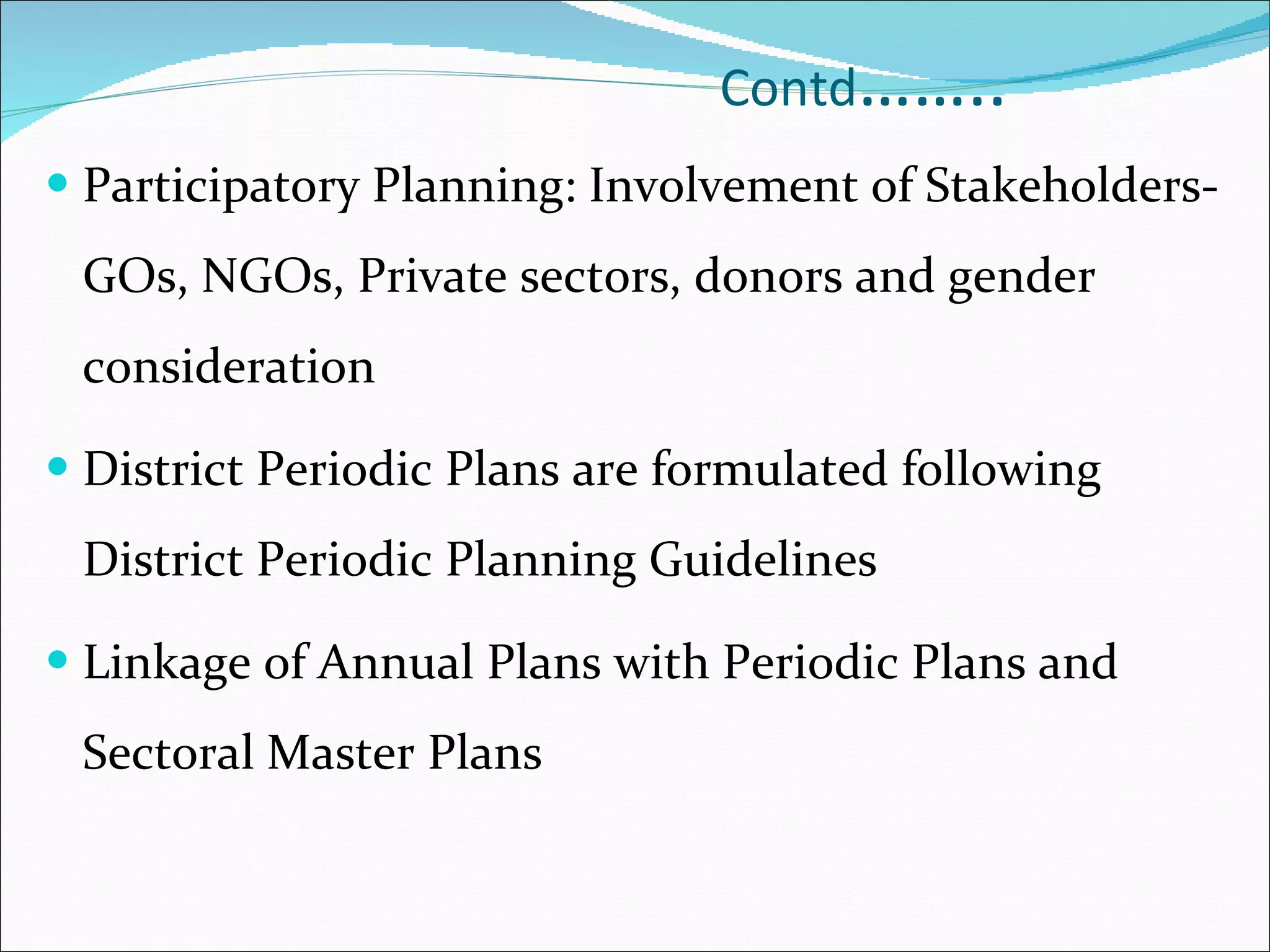 Contd …….. Participatory Planning: Involvement of Stakeholders- GOs, NGOs, Private sectors, donors and gender consideration District Periodic Plans are formulated following District Periodic Planning Guidelines Linkage of Annual Plans with Periodic Plans and Sectoral Master Plans 