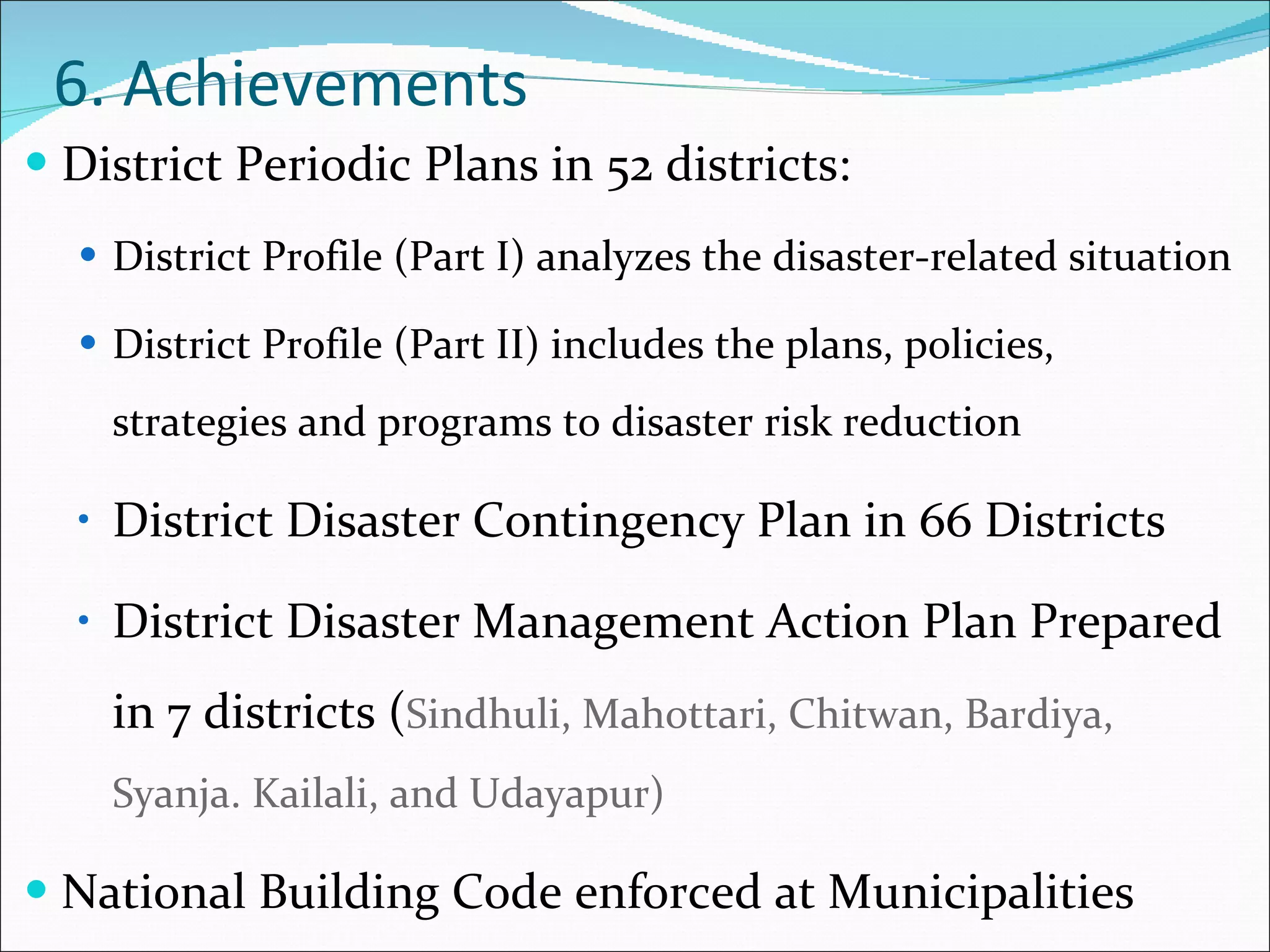 6. Achievements District Periodic Plans in 52 districts: District Profile (Part I) analyzes the disaster-related situation District Profile (Part II) includes the plans, policies, strategies and programs to disaster risk reduction District Disaster Contingency Plan in 66 Districts District Disaster Management Action Plan Prepared in 7 districts ( Sindhuli, Mahottari, Chitwan, Bardiya, Syanja. Kailali, and Udayapur) National Building Code enforced at Municipalities  