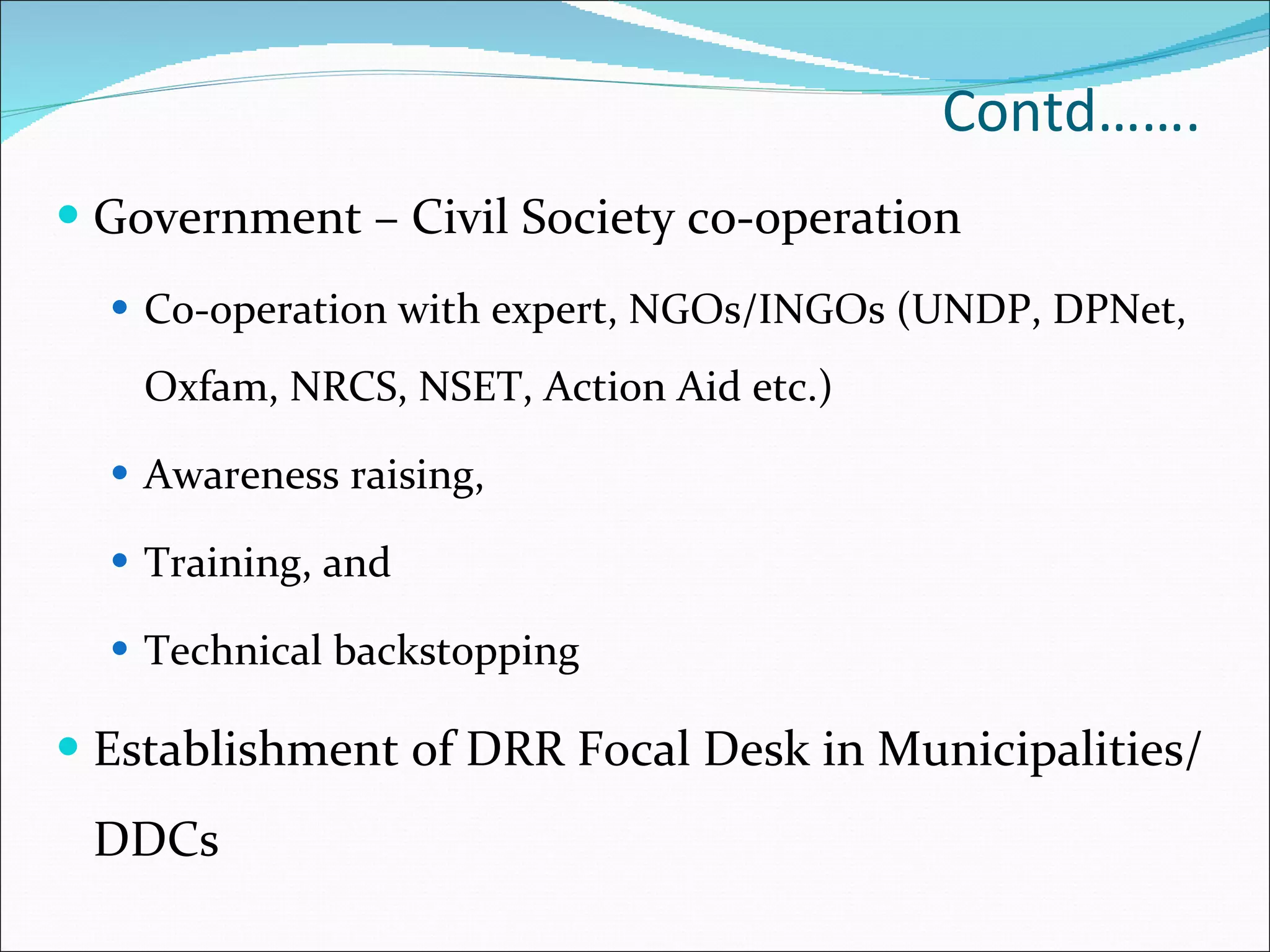Contd……. Government – Civil Society co-operation  Co-operation with expert, NGOs/INGOs (UNDP, DPNet, Oxfam, NRCS, NSET, Action Aid etc.) Awareness raising,  Training, and  Technical backstopping Establishment of DRR Focal Desk in Municipalities/DDCs 