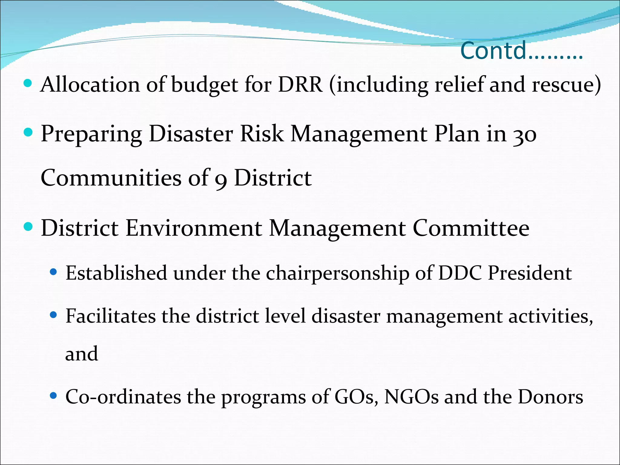 Contd……… Allocation of budget for DRR (including relief and rescue) Preparing Disaster Risk Management Plan in 30 Communities of 9 District  District Environment Management Committee  Established under the chairpersonship of DDC President  Facilitates the district level disaster management activities, and Co-ordinates the programs of GOs, NGOs and the Donors 