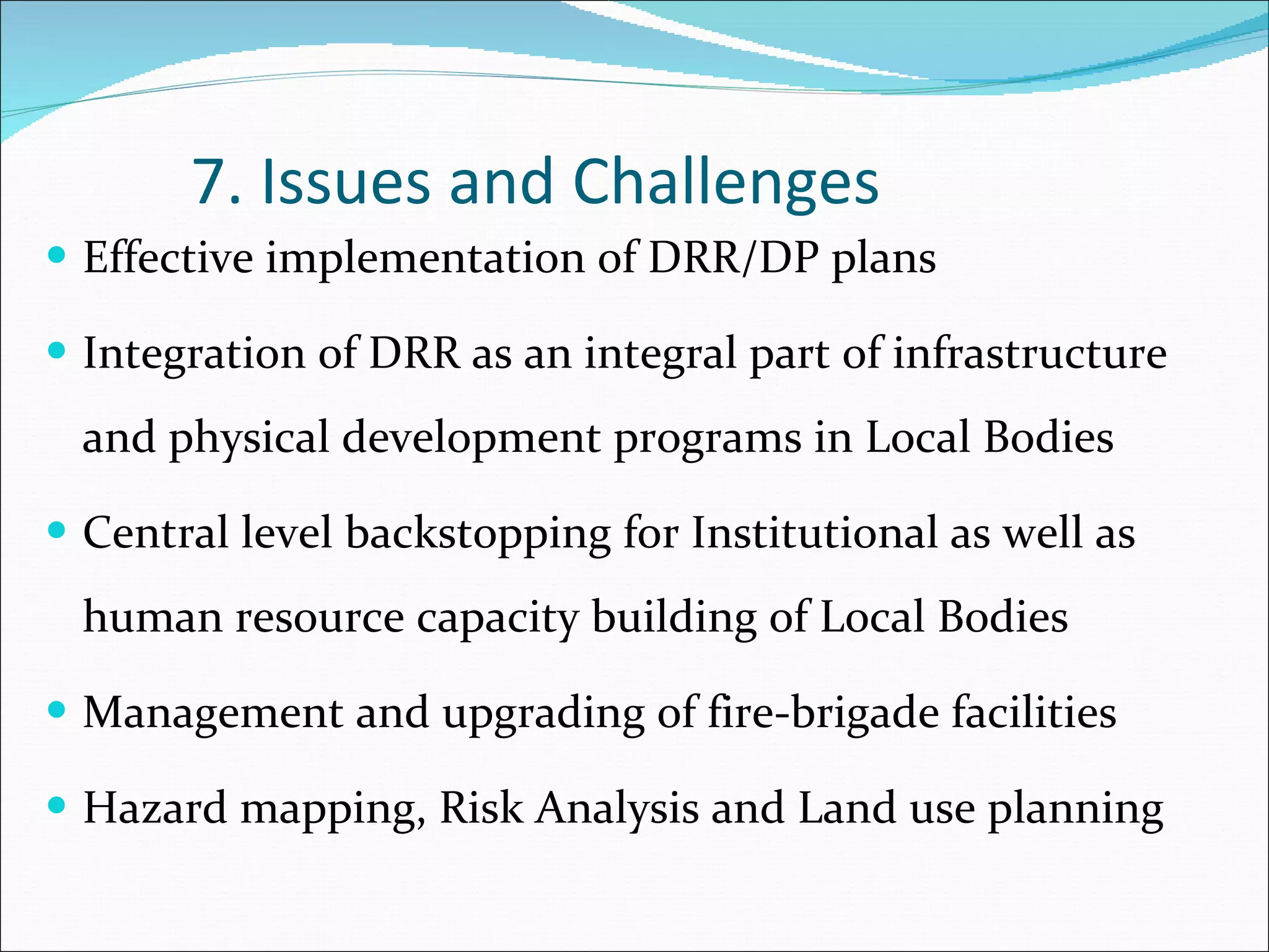 7. Issues and Challenges Effective implementation of DRR/DP plans  Integration of DRR as an integral part of infrastructure and physical development programs in Local Bodies  Central level backstopping for Institutional as well as human resource capacity building of Local Bodies Management and upgrading of fire-brigade facilities Hazard mapping, Risk Analysis and Land use planning  