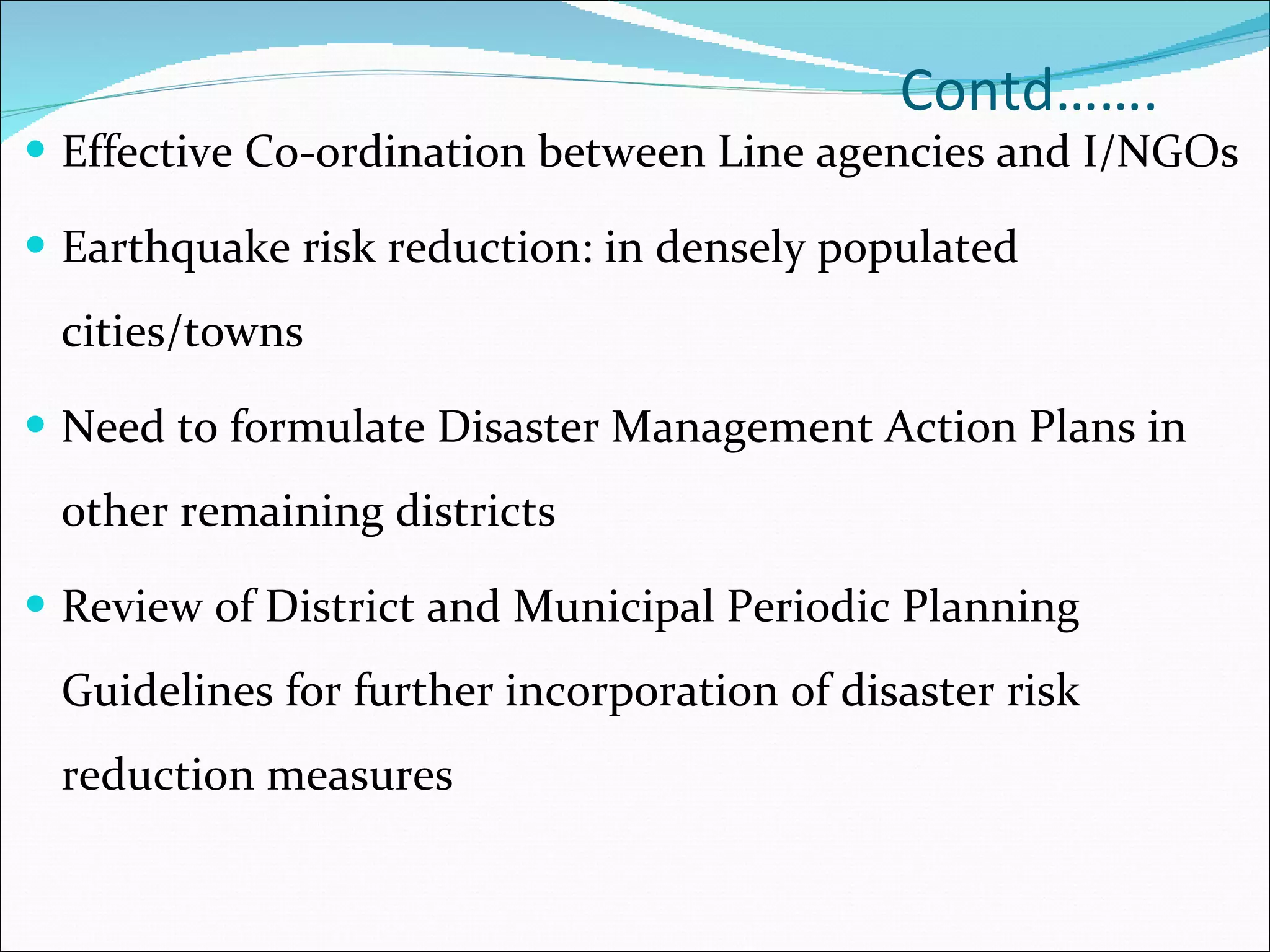 Contd……. Effective Co-ordination between Line agencies and I/NGOs Earthquake risk reduction: in densely populated cities/towns Need to formulate Disaster Management Action Plans in other remaining districts Review of District and Municipal Periodic Planning Guidelines for further incorporation of disaster risk reduction measures 