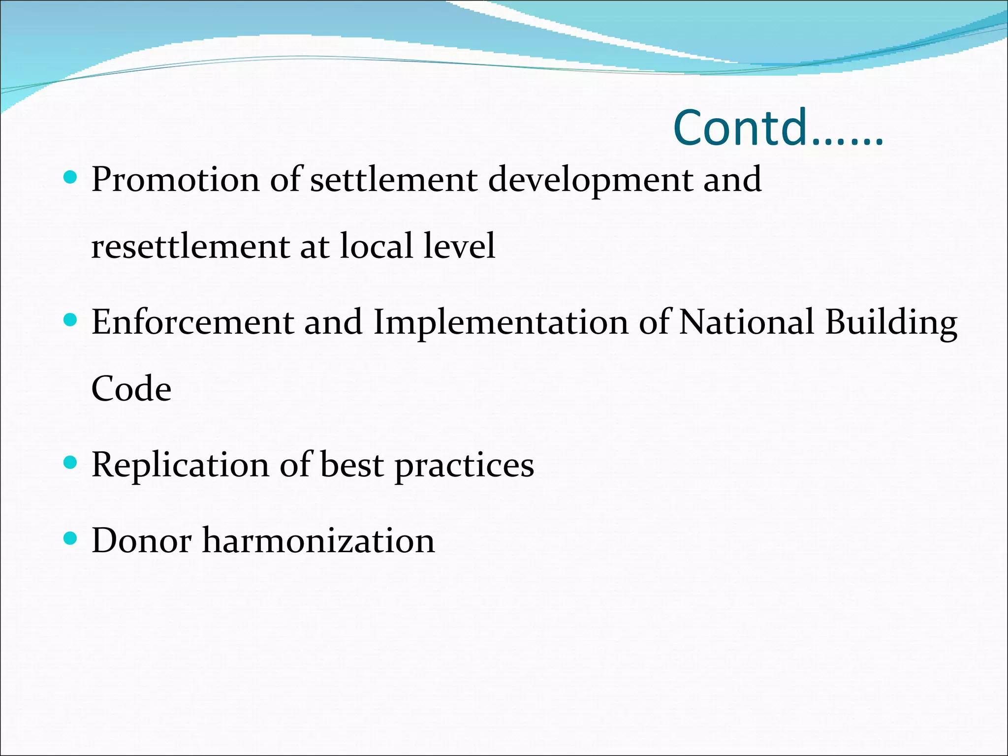 Contd…… Promotion of settlement development and resettlement at local level Enforcement and Implementation of National Building Code Replication of best practices Donor harmonization 