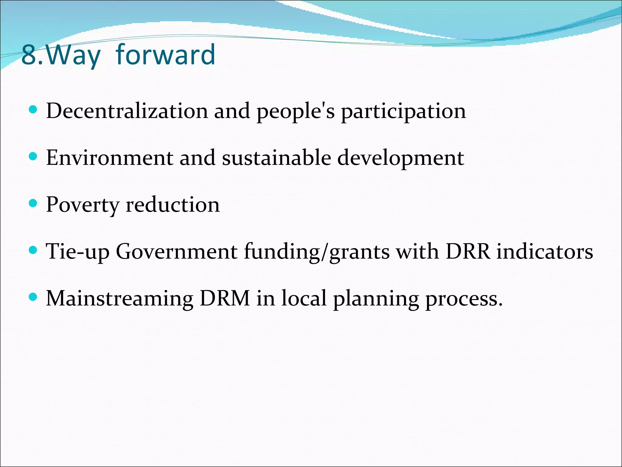 8.Way  forward Decentralization and people's participation Environment and sustainable development Poverty reduction Tie-up Government funding/grants with DRR indicators  Mainstreaming DRM in local planning process. 