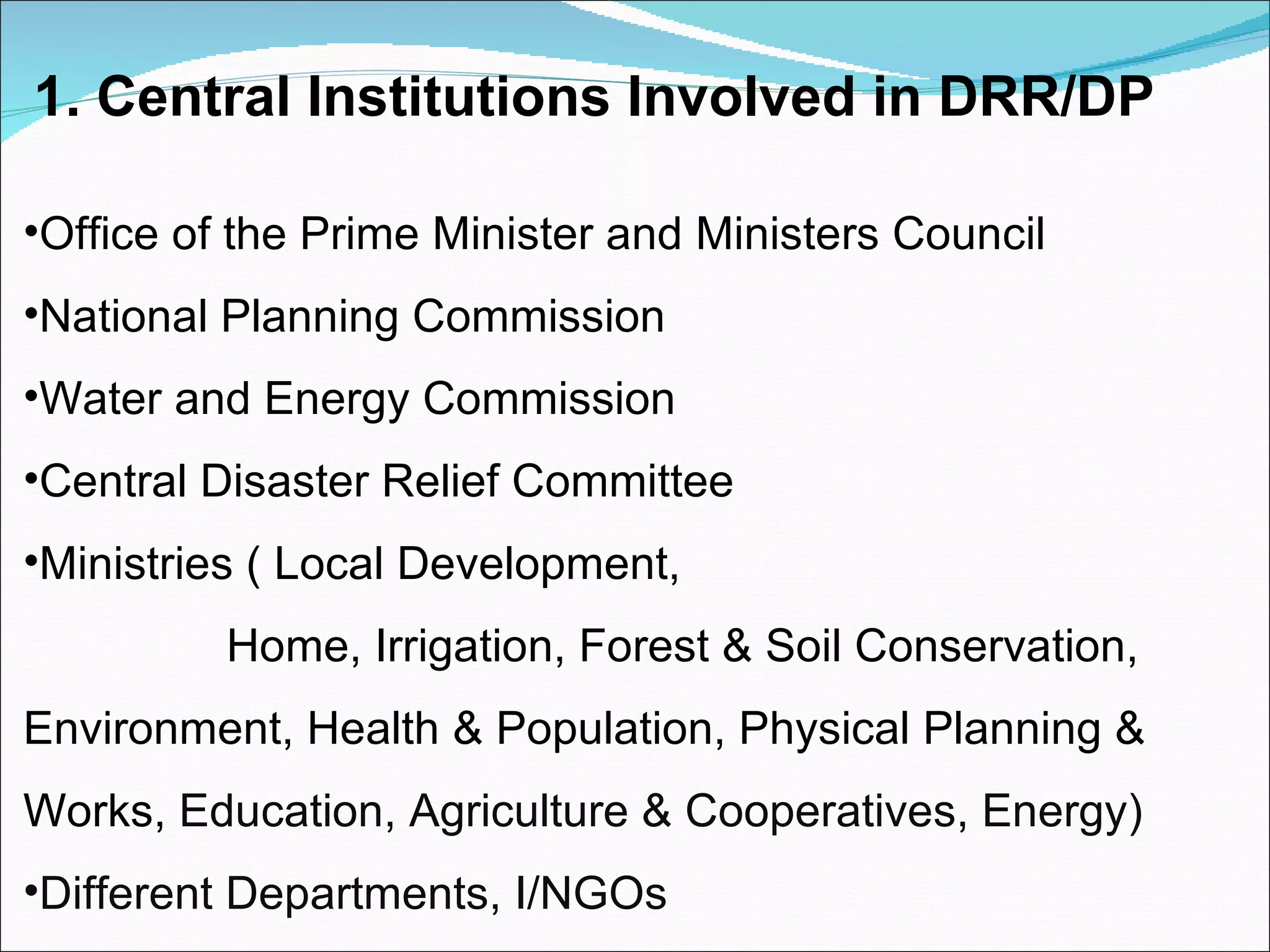 1. Central Institutions Involved in DRR/DP Office of the Prime Minister and Ministers Council  National Planning Commission Water and Energy Commission Central Disaster Relief Committee Ministries ( Local Development,  Home, Irrigation, Forest & Soil Conservation, Environment, Health & Population, Physical Planning &  Works,   Education, Agriculture & Cooperatives, Energy) Different Departments, I/NGOs 