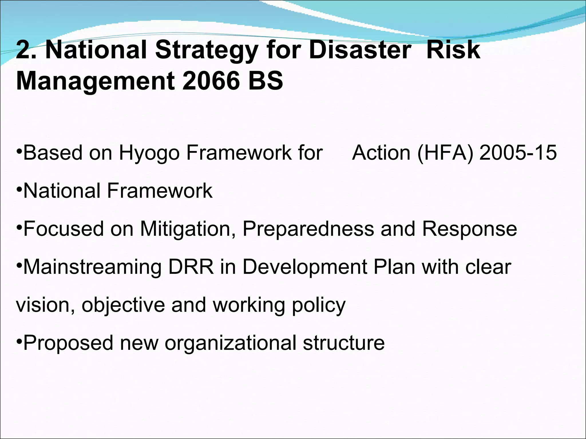 2. National Strategy for Disaster  Risk Management 2066 BS Based on Hyogo Framework for  Action (HFA) 2005-15 National Framework Focused on Mitigation, Preparedness and Response Mainstreaming DRR in Development Plan with clear vision, objective and working policy Proposed new organizational structure 