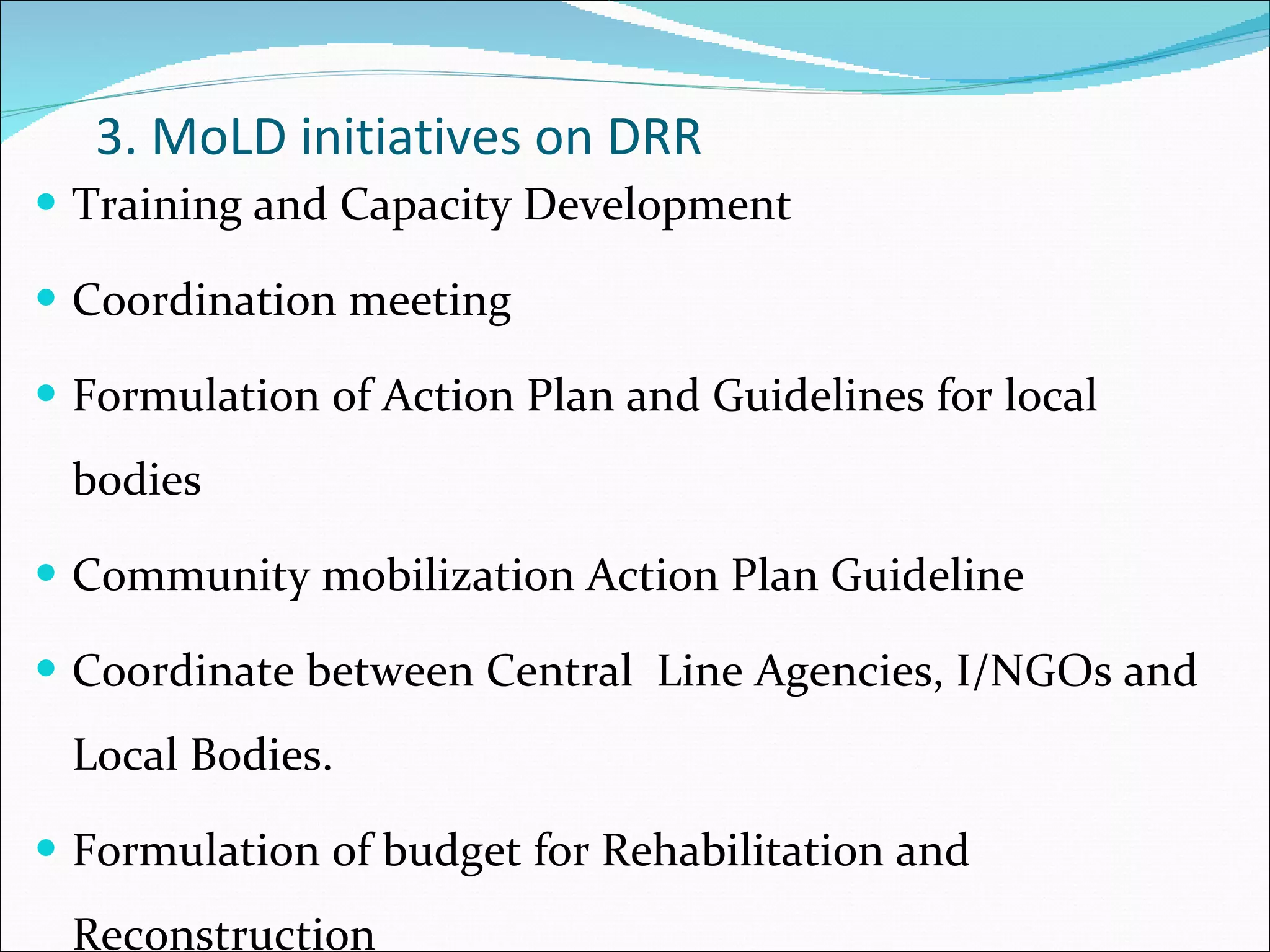 3. MoLD initiatives on DRR Training and Capacity Development Coordination meeting Formulation of Action Plan and Guidelines for local bodies Community mobilization Action Plan Guideline Coordinate between Central  Line Agencies, I/NGOs and Local Bodies. Formulation of budget for Rehabilitation and Reconstruction 