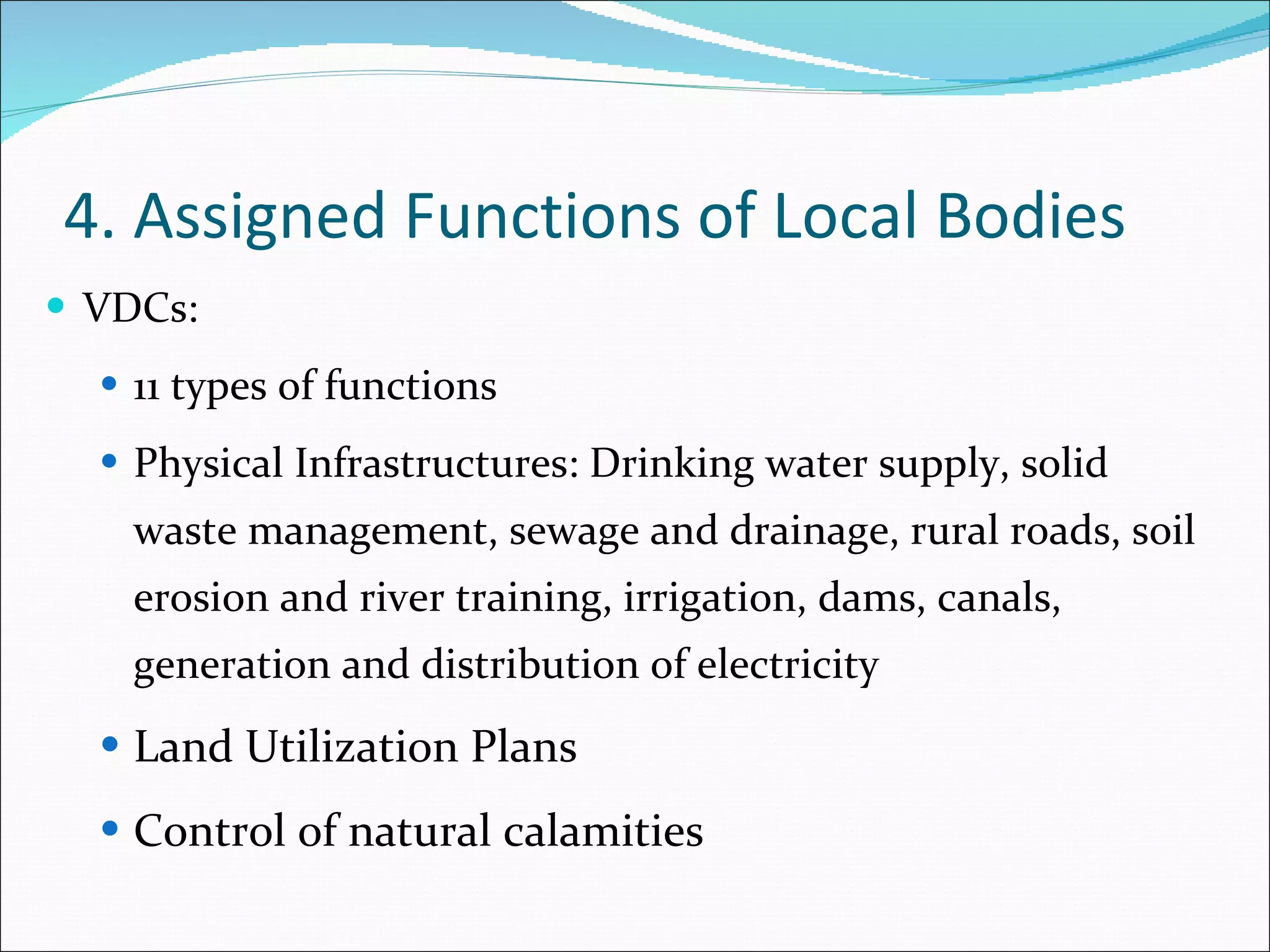 4. Assigned Functions of Local Bodies VDCs: 11 types of functions Physical Infrastructures: Drinking water supply, solid waste management, sewage and drainage, rural roads, soil erosion and river training, irrigation, dams, canals, generation and distribution of electricity Land Utilization Plans Control of natural calamities 