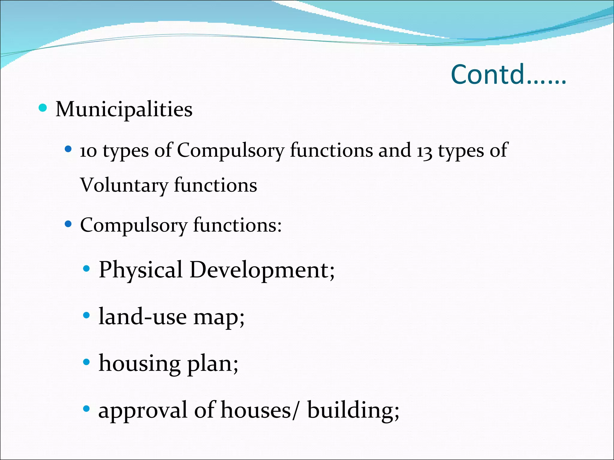 Contd…… Municipalities 10 types of Compulsory functions and 13 types of Voluntary functions Compulsory functions:  Physical Development;  land-use map;  housing plan;  approval of houses/ building;  