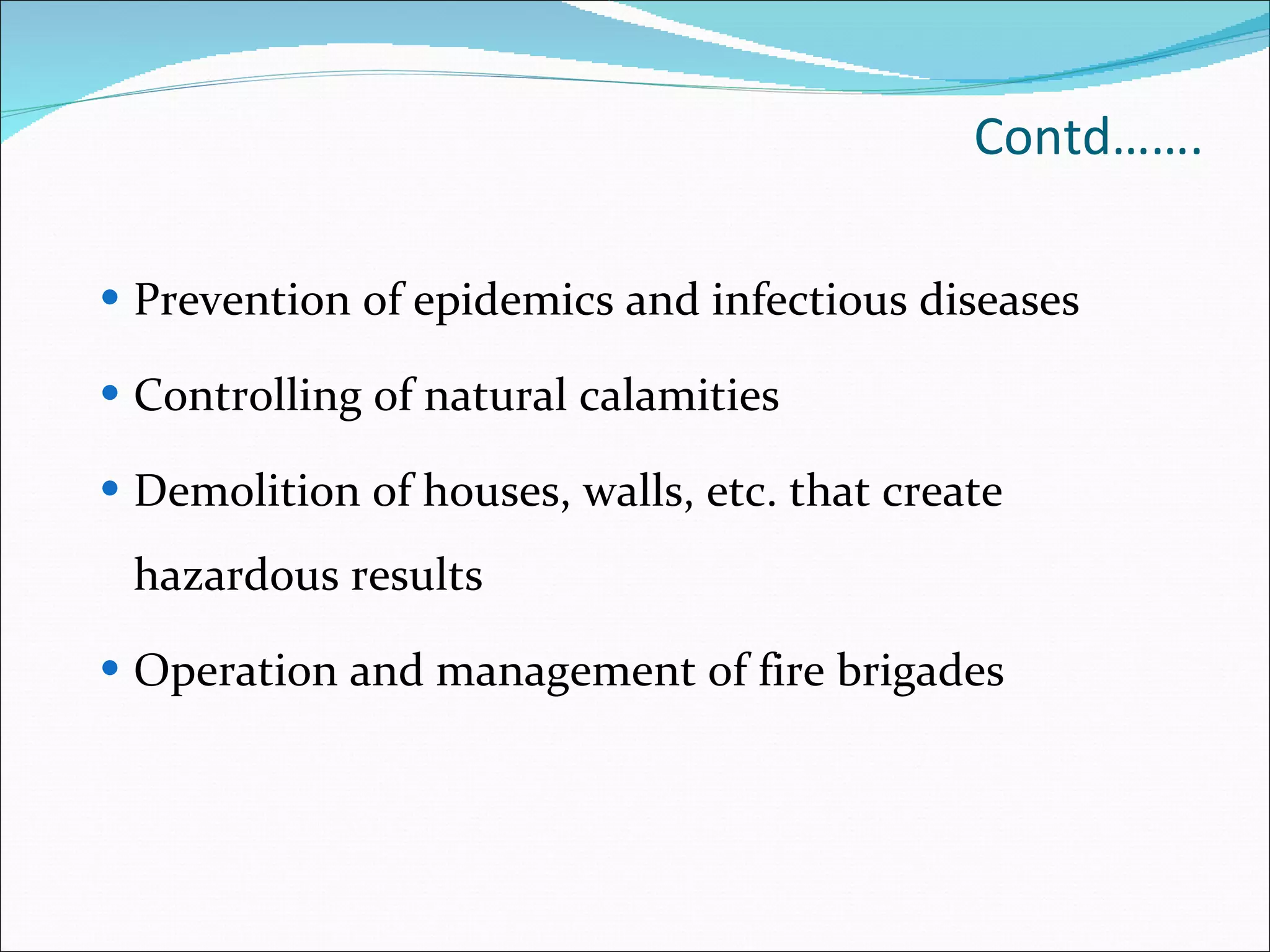 Contd……. Prevention of epidemics and infectious diseases Controlling of natural calamities Demolition of houses, walls, etc. that create hazardous results Operation and management of fire brigades 