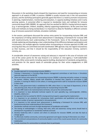 Discussions in the workshop clearly showed the importance and need for incorporating an inclusive
approach in all aspects of DRR. In practice, CBDRM is usually inclusive only in the risk assessment
process, and the workshop participants generally agree that there is a need to promote inclusiveness
in planning, implementation, monitoring and evaluation, in capacity building initiatives and in early
warning systems. A concerted effort is required to standardize tools and methods for inclusive
community-based DRR (CBDRR). An approach that has worked for MCCR is having technical experts
(e.g. in women/gender, children, disability, elderly) supporting implementers. At the same time that
tools and methods are being standardized, it is important to allow for flexibility in different contexts
(e.g. of inclusive assessment methods, simulation methods).
In the session, participants discussed the various entry points for incorporating inclusive DRR, and
the importance of linking national level advancement in developing a framework for inclusive DRR
with local/community level understanding of this framework. Some of the challenges discussed
include explaining and developing a clear understanding of the difference between participation and
inclusiveness, the multiple agencies involved when incorporating an inclusive approach to DRR, and
ensuring that they are committed and well-coordinated. DRR agencies may not regard inclusiveness
as their business, and that it should be the responsibility of the education ministry, women’s
ministry, etc.
A considerable amount of awareness raising and advocacy is required in this area of inclusion and
one of the action points for the way forward is to conduct an inter-agency / multi-stakeholder
workshop. Other action points including capacity building, development of standards and guidelines,
and provision for the special needs of vulnerable groups for their active engagement in DRR
activities.
Learnings
 Possible approach to incorporating inclusive CBDRR is:
Training => Assessment => Forming village disaster management committees or task forces => Simulation
exercises (approach of the MCCR)
 There are various entry points for incorporating inclusive CBDRR: in planning and policy reviews; in training
for women, children, elderly, people with disabilities to develop their capacity to participate in DRR
activities; in training for NGOs to train others; in training government staff to incorporate inclusive CBDRR
in their work
 When a new government body is established for DRR, when there is a new head of department, or for a
new planning cycle, they are also opportunities for incorporating inclusive DRR
 Inclusive DRR needs to be mainstreamed at all levels, not just at the community level.
 It is important to have dedicated technical experts for each speciality (e.g. women/gender, children,
disability, elderly etc.)
 An approach that has worked for MCCR is having technical experts supporting the implementers
 It is important to set standards for inclusiveness (both quantitative and qualitative) and quotas (e.g.
minimum number of women represented in risk assessments)
 It is important to link national level advancement in developing a framework for inclusive DRR, with
local/community level understanding of this framework
 Standardize methods and tools through development of handbooks and toolkits
 The testing of methodologies in training, field visits, drills and awareness raising events should lead to
development of guidelines to standardize methods and tools
 Develop leadership skills in women and others to advocate for inclusive CBDRR, and take the lead as
change agents
 To effectively mobilize community, community agreement and regular sharing of information are critical
 The commitment and persistence of community leaders is one of the crucial success factors for community
mobilization
 Provide incentives for communities to motivate them to participate

9

 