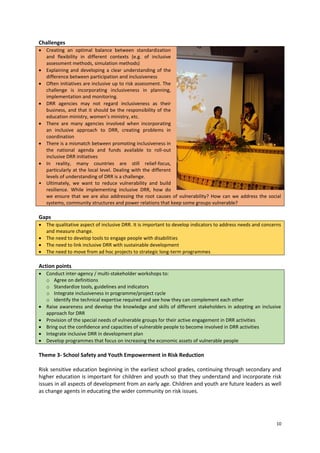 Challenges
 Creating an optimal balance between standardization
and flexibility in different contexts (e.g. of inclusive
assessment methods, simulation methods)
 Explaining and developing a clear understanding of the
difference between participation and inclusiveness
 Often initiatives are inclusive up to risk assessment. The
challenge is incorporating inclusiveness in planning,
implementation and monitoring.
 DRR agencies may not regard inclusiveness as their
business, and that it should be the responsibility of the
education ministry, women’s ministry, etc.
 There are many agencies involved when incorporating
an inclusive approach to DRR, creating problems in
coordination
 There is a mismatch between promoting inclusiveness in
the national agenda and funds available to roll-out
inclusive DRR initiatives
 In reality, many countries are still relief-focus,
particularly at the local level. Dealing with the different
levels of understanding of DRR is a challenge.
• Ultimately, we want to reduce vulnerability and build
resilience. While implementing inclusive DRR, how do
we ensure that we are also addressing the root causes of vulnerability? How can we address the social
systems, community structures and power relations that keep some groups vulnerable?

Gaps
 The qualitative aspect of inclusive DRR. It is important to develop indicators to address needs and concerns
and measure change.
 The need to develop tools to engage people with disabilities
 The need to link inclusive DRR with sustainable development
 The need to move from ad hoc projects to strategic long-term programmes

Action points
 Conduct inter-agency / multi-stakeholder workshops to:
o Agree on definitions
o Standardize tools, guidelines and indicators
o Integrate inclusiveness in programme/project cycle
o Identify the technical expertise required and see how they can complement each other
 Raise awareness and develop the knowledge and skills of different stakeholders in adopting an inclusive
approach for DRR
 Provision of the special needs of vulnerable groups for their active engagement in DRR activities
 Bring out the confidence and capacities of vulnerable people to become involved in DRR activities
 Integrate inclusive DRR in development plan
 Develop programmes that focus on increasing the economic assets of vulnerable people

Theme 3- School Safety and Youth Empowerment in Risk Reduction
Risk sensitive education beginning in the earliest school grades, continuing through secondary and
higher education is important for children and youth so that they understand and incorporate risk
issues in all aspects of development from an early age. Children and youth are future leaders as well
as change agents in educating the wider community on risk issues.

10

 